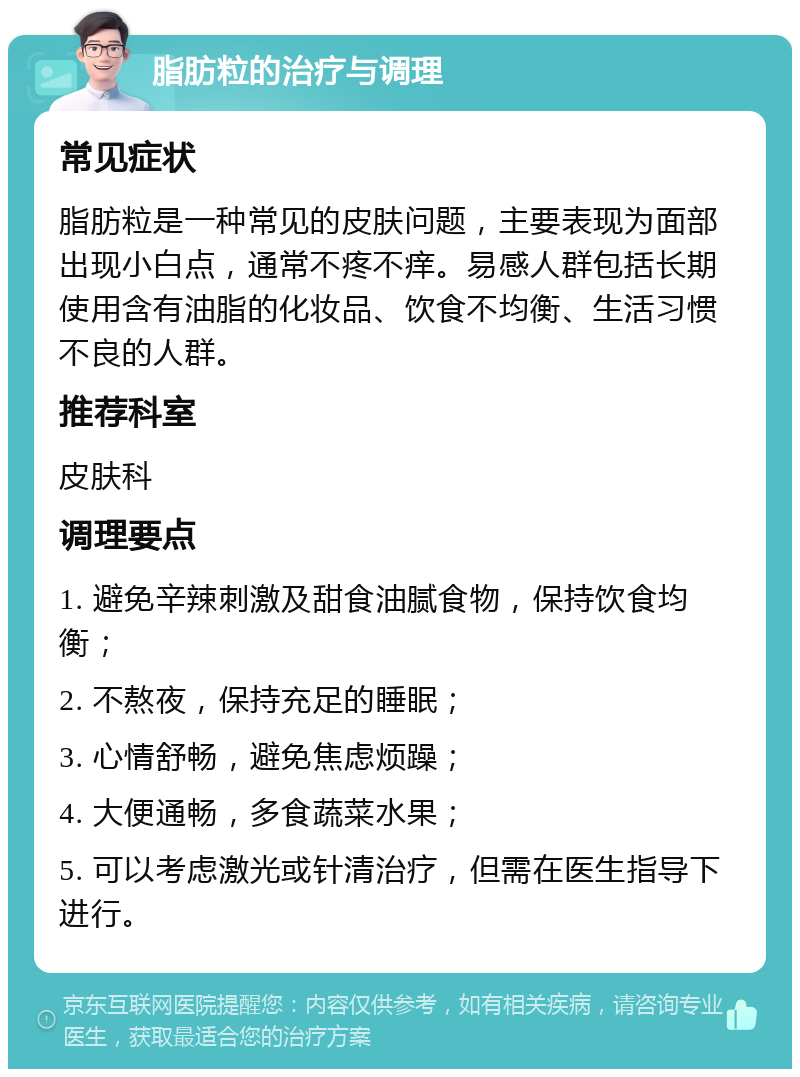 脂肪粒的治疗与调理 常见症状 脂肪粒是一种常见的皮肤问题，主要表现为面部出现小白点，通常不疼不痒。易感人群包括长期使用含有油脂的化妆品、饮食不均衡、生活习惯不良的人群。 推荐科室 皮肤科 调理要点 1. 避免辛辣刺激及甜食油腻食物，保持饮食均衡； 2. 不熬夜，保持充足的睡眠； 3. 心情舒畅，避免焦虑烦躁； 4. 大便通畅，多食蔬菜水果； 5. 可以考虑激光或针清治疗，但需在医生指导下进行。