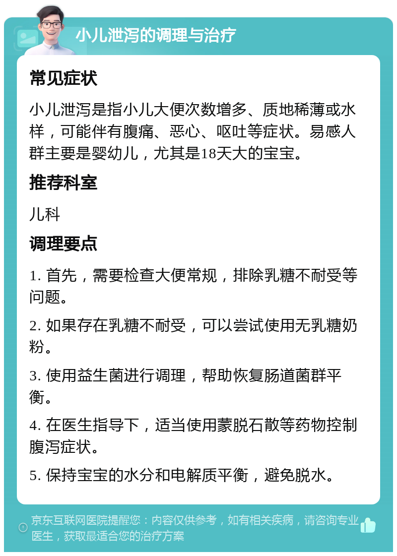 小儿泄泻的调理与治疗 常见症状 小儿泄泻是指小儿大便次数增多、质地稀薄或水样，可能伴有腹痛、恶心、呕吐等症状。易感人群主要是婴幼儿，尤其是18天大的宝宝。 推荐科室 儿科 调理要点 1. 首先，需要检查大便常规，排除乳糖不耐受等问题。 2. 如果存在乳糖不耐受，可以尝试使用无乳糖奶粉。 3. 使用益生菌进行调理，帮助恢复肠道菌群平衡。 4. 在医生指导下，适当使用蒙脱石散等药物控制腹泻症状。 5. 保持宝宝的水分和电解质平衡，避免脱水。