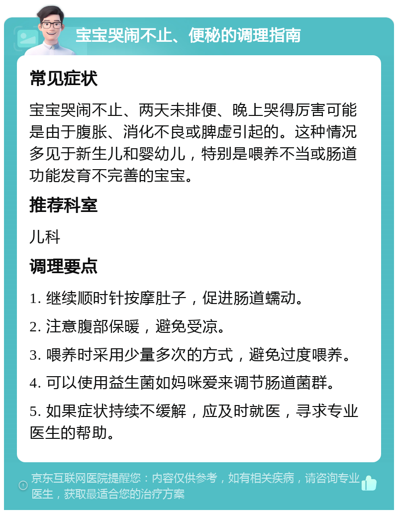 宝宝哭闹不止、便秘的调理指南 常见症状 宝宝哭闹不止、两天未排便、晚上哭得厉害可能是由于腹胀、消化不良或脾虚引起的。这种情况多见于新生儿和婴幼儿，特别是喂养不当或肠道功能发育不完善的宝宝。 推荐科室 儿科 调理要点 1. 继续顺时针按摩肚子，促进肠道蠕动。 2. 注意腹部保暖，避免受凉。 3. 喂养时采用少量多次的方式，避免过度喂养。 4. 可以使用益生菌如妈咪爱来调节肠道菌群。 5. 如果症状持续不缓解，应及时就医，寻求专业医生的帮助。