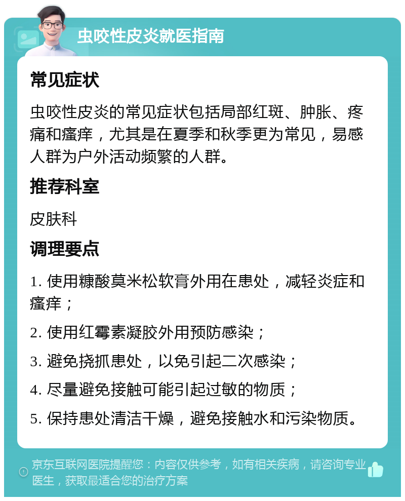 虫咬性皮炎就医指南 常见症状 虫咬性皮炎的常见症状包括局部红斑、肿胀、疼痛和瘙痒，尤其是在夏季和秋季更为常见，易感人群为户外活动频繁的人群。 推荐科室 皮肤科 调理要点 1. 使用糠酸莫米松软膏外用在患处，减轻炎症和瘙痒； 2. 使用红霉素凝胶外用预防感染； 3. 避免挠抓患处，以免引起二次感染； 4. 尽量避免接触可能引起过敏的物质； 5. 保持患处清洁干燥，避免接触水和污染物质。