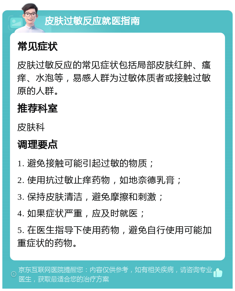 皮肤过敏反应就医指南 常见症状 皮肤过敏反应的常见症状包括局部皮肤红肿、瘙痒、水泡等，易感人群为过敏体质者或接触过敏原的人群。 推荐科室 皮肤科 调理要点 1. 避免接触可能引起过敏的物质； 2. 使用抗过敏止痒药物，如地奈德乳膏； 3. 保持皮肤清洁，避免摩擦和刺激； 4. 如果症状严重，应及时就医； 5. 在医生指导下使用药物，避免自行使用可能加重症状的药物。