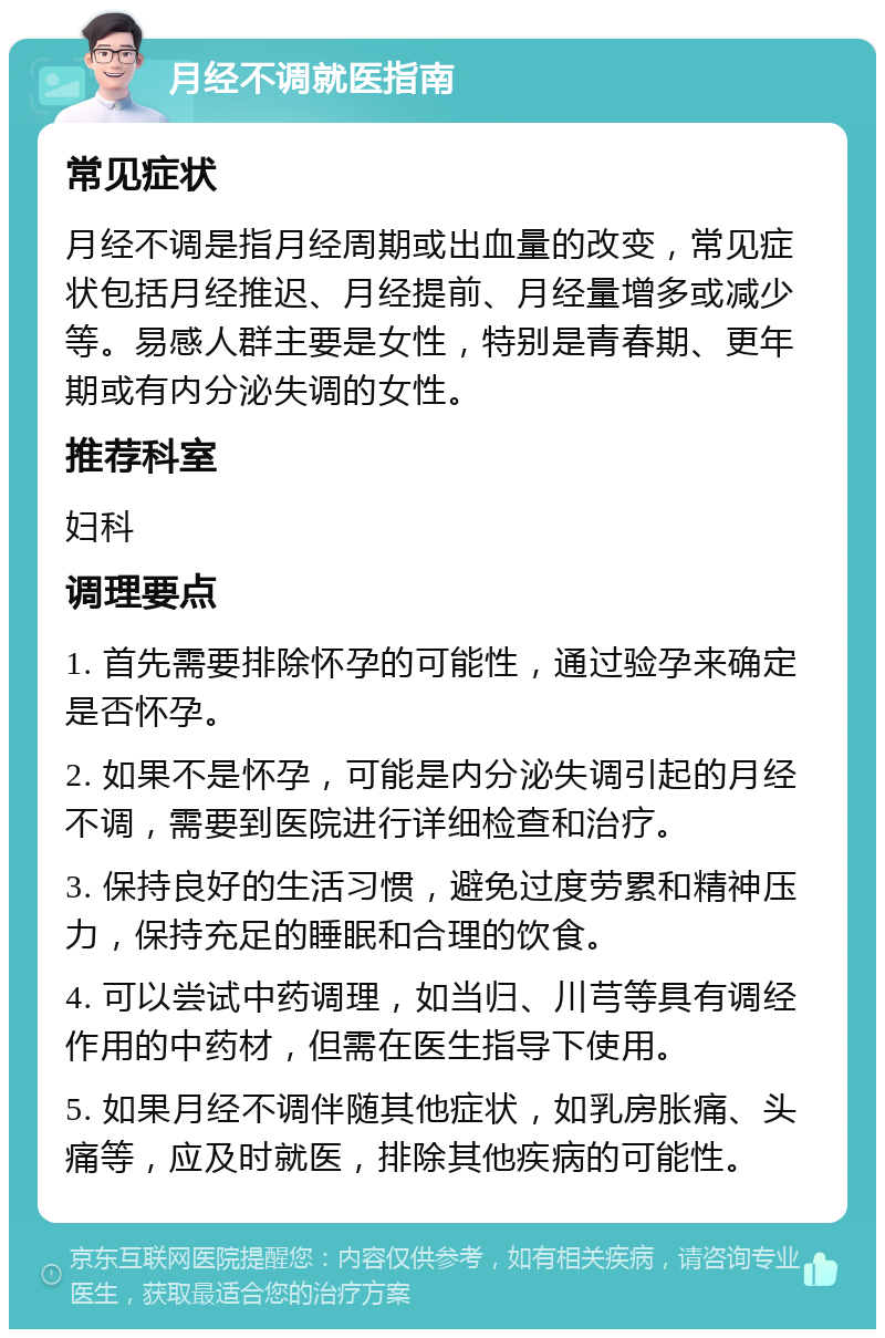 月经不调就医指南 常见症状 月经不调是指月经周期或出血量的改变，常见症状包括月经推迟、月经提前、月经量增多或减少等。易感人群主要是女性，特别是青春期、更年期或有内分泌失调的女性。 推荐科室 妇科 调理要点 1. 首先需要排除怀孕的可能性，通过验孕来确定是否怀孕。 2. 如果不是怀孕，可能是内分泌失调引起的月经不调，需要到医院进行详细检查和治疗。 3. 保持良好的生活习惯，避免过度劳累和精神压力，保持充足的睡眠和合理的饮食。 4. 可以尝试中药调理，如当归、川芎等具有调经作用的中药材，但需在医生指导下使用。 5. 如果月经不调伴随其他症状，如乳房胀痛、头痛等，应及时就医，排除其他疾病的可能性。