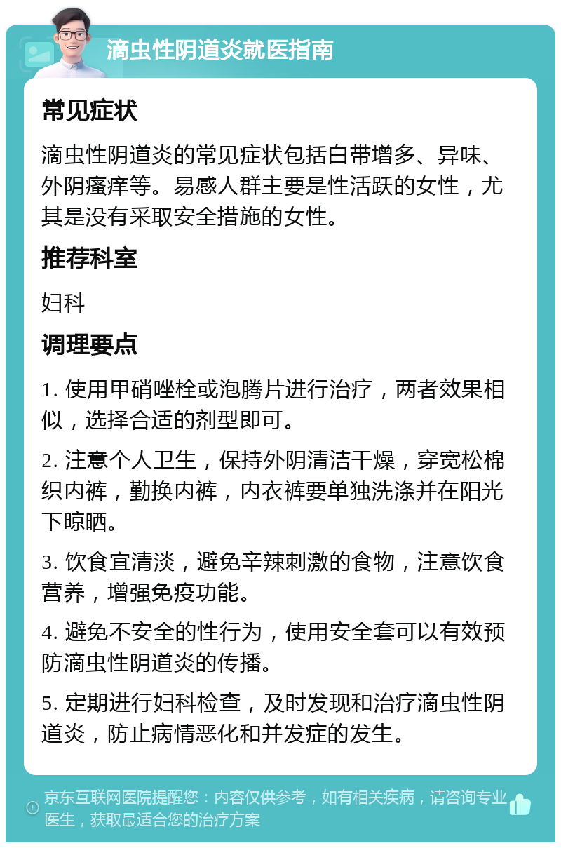 滴虫性阴道炎就医指南 常见症状 滴虫性阴道炎的常见症状包括白带增多、异味、外阴瘙痒等。易感人群主要是性活跃的女性，尤其是没有采取安全措施的女性。 推荐科室 妇科 调理要点 1. 使用甲硝唑栓或泡腾片进行治疗，两者效果相似，选择合适的剂型即可。 2. 注意个人卫生，保持外阴清洁干燥，穿宽松棉织内裤，勤换内裤，内衣裤要单独洗涤并在阳光下晾晒。 3. 饮食宜清淡，避免辛辣刺激的食物，注意饮食营养，增强免疫功能。 4. 避免不安全的性行为，使用安全套可以有效预防滴虫性阴道炎的传播。 5. 定期进行妇科检查，及时发现和治疗滴虫性阴道炎，防止病情恶化和并发症的发生。