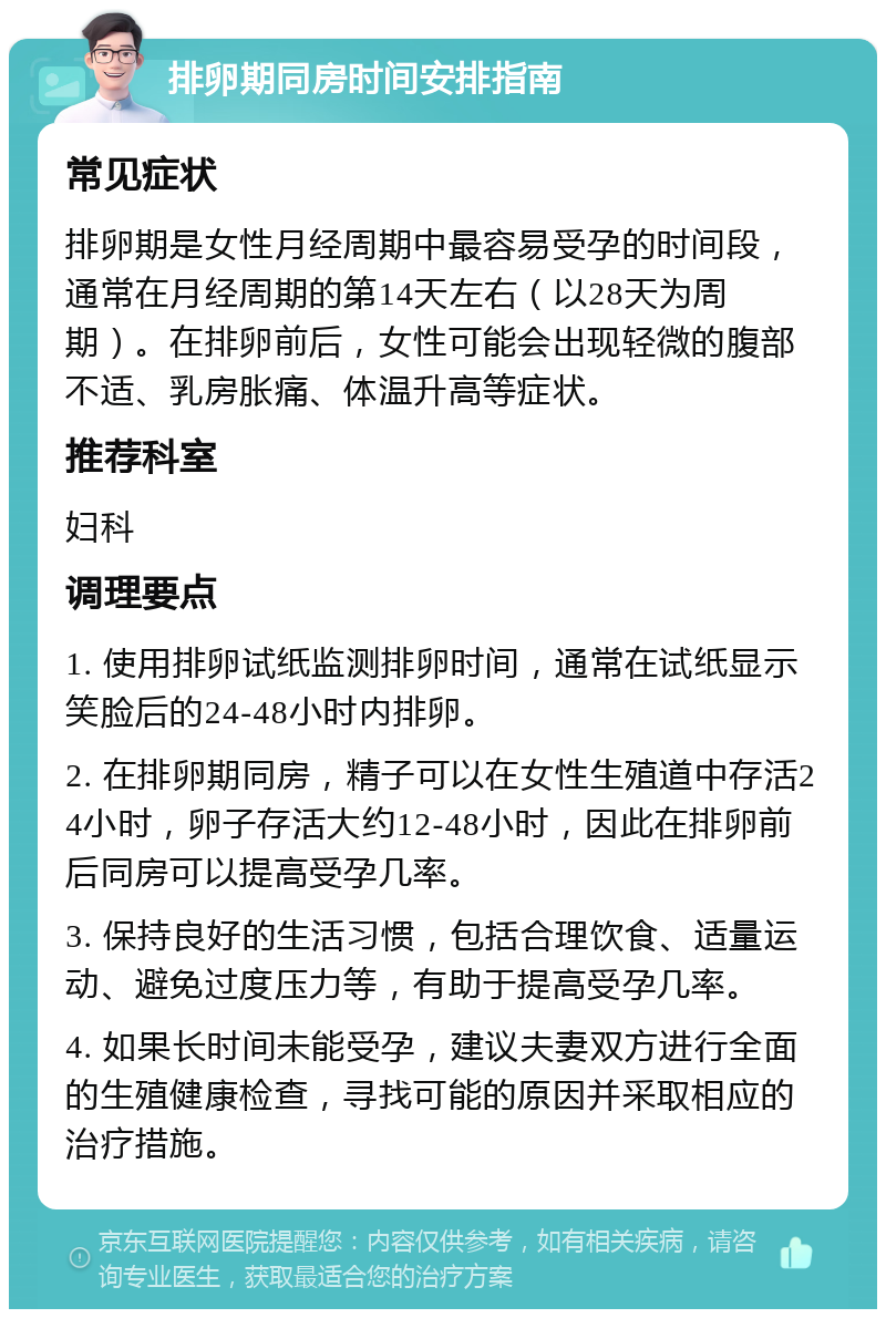 排卵期同房时间安排指南 常见症状 排卵期是女性月经周期中最容易受孕的时间段，通常在月经周期的第14天左右（以28天为周期）。在排卵前后，女性可能会出现轻微的腹部不适、乳房胀痛、体温升高等症状。 推荐科室 妇科 调理要点 1. 使用排卵试纸监测排卵时间，通常在试纸显示笑脸后的24-48小时内排卵。 2. 在排卵期同房，精子可以在女性生殖道中存活24小时，卵子存活大约12-48小时，因此在排卵前后同房可以提高受孕几率。 3. 保持良好的生活习惯，包括合理饮食、适量运动、避免过度压力等，有助于提高受孕几率。 4. 如果长时间未能受孕，建议夫妻双方进行全面的生殖健康检查，寻找可能的原因并采取相应的治疗措施。