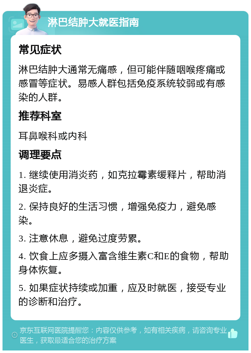 淋巴结肿大就医指南 常见症状 淋巴结肿大通常无痛感，但可能伴随咽喉疼痛或感冒等症状。易感人群包括免疫系统较弱或有感染的人群。 推荐科室 耳鼻喉科或内科 调理要点 1. 继续使用消炎药，如克拉霉素缓释片，帮助消退炎症。 2. 保持良好的生活习惯，增强免疫力，避免感染。 3. 注意休息，避免过度劳累。 4. 饮食上应多摄入富含维生素C和E的食物，帮助身体恢复。 5. 如果症状持续或加重，应及时就医，接受专业的诊断和治疗。