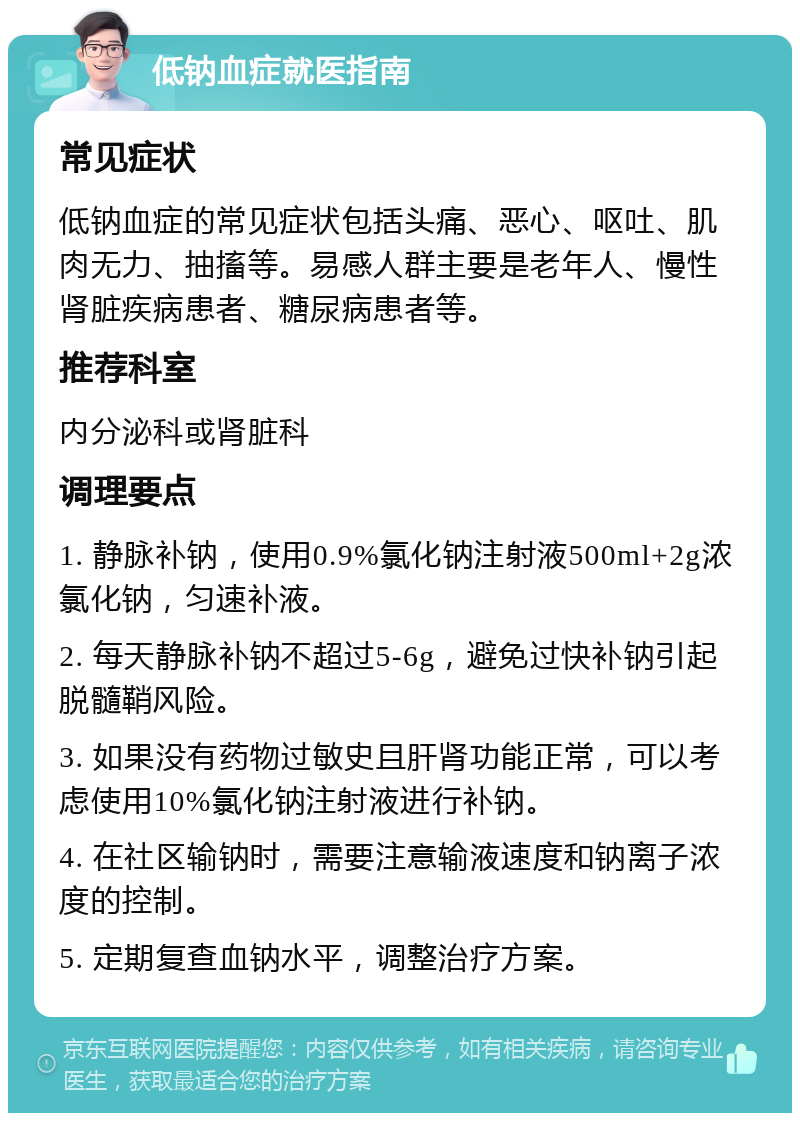 低钠血症就医指南 常见症状 低钠血症的常见症状包括头痛、恶心、呕吐、肌肉无力、抽搐等。易感人群主要是老年人、慢性肾脏疾病患者、糖尿病患者等。 推荐科室 内分泌科或肾脏科 调理要点 1. 静脉补钠，使用0.9%氯化钠注射液500ml+2g浓氯化钠，匀速补液。 2. 每天静脉补钠不超过5-6g，避免过快补钠引起脱髓鞘风险。 3. 如果没有药物过敏史且肝肾功能正常，可以考虑使用10%氯化钠注射液进行补钠。 4. 在社区输钠时，需要注意输液速度和钠离子浓度的控制。 5. 定期复查血钠水平，调整治疗方案。