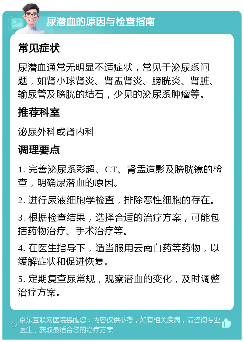 尿潜血的原因与检查指南 常见症状 尿潜血通常无明显不适症状，常见于泌尿系问题，如肾小球肾炎、肾盂肾炎、膀胱炎、肾脏、输尿管及膀胱的结石，少见的泌尿系肿瘤等。 推荐科室 泌尿外科或肾内科 调理要点 1. 完善泌尿系彩超、CT、肾盂造影及膀胱镜的检查，明确尿潜血的原因。 2. 进行尿液细胞学检查，排除恶性细胞的存在。 3. 根据检查结果，选择合适的治疗方案，可能包括药物治疗、手术治疗等。 4. 在医生指导下，适当服用云南白药等药物，以缓解症状和促进恢复。 5. 定期复查尿常规，观察潜血的变化，及时调整治疗方案。