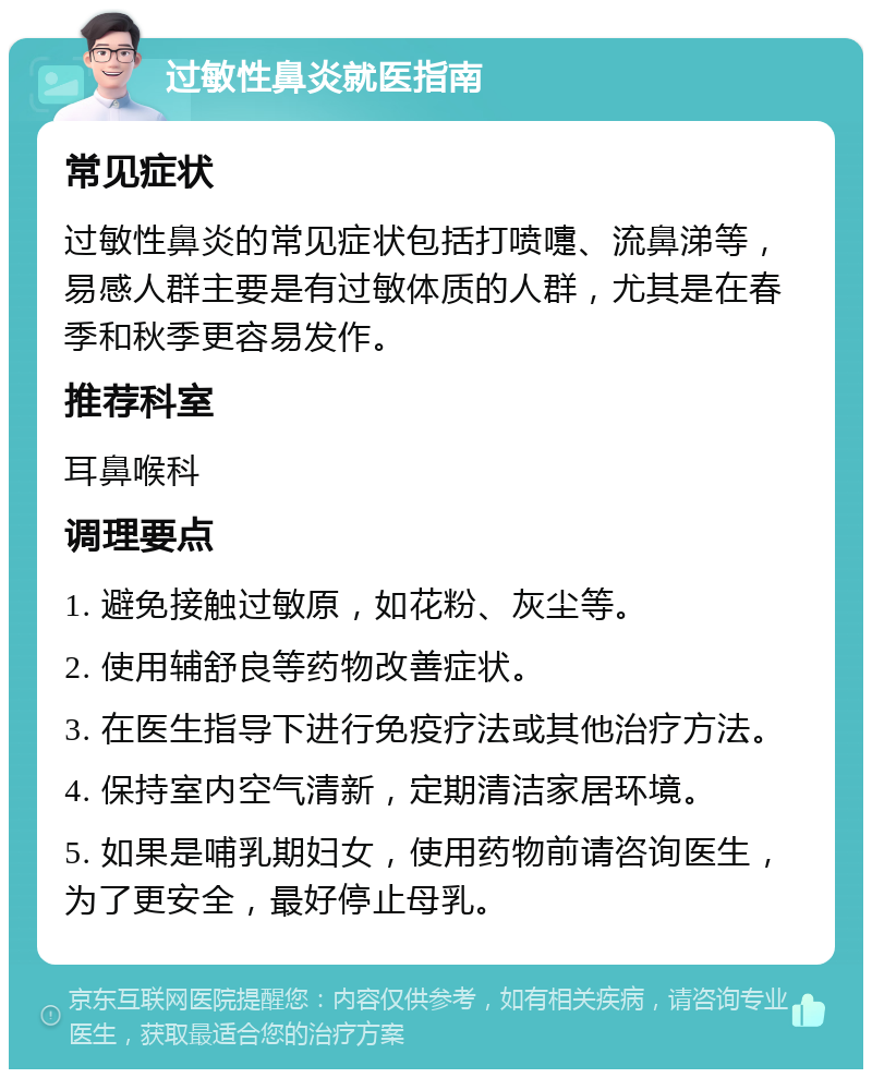 过敏性鼻炎就医指南 常见症状 过敏性鼻炎的常见症状包括打喷嚏、流鼻涕等，易感人群主要是有过敏体质的人群，尤其是在春季和秋季更容易发作。 推荐科室 耳鼻喉科 调理要点 1. 避免接触过敏原，如花粉、灰尘等。 2. 使用辅舒良等药物改善症状。 3. 在医生指导下进行免疫疗法或其他治疗方法。 4. 保持室内空气清新，定期清洁家居环境。 5. 如果是哺乳期妇女，使用药物前请咨询医生，为了更安全，最好停止母乳。