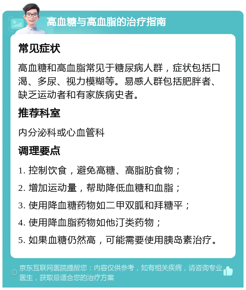 高血糖与高血脂的治疗指南 常见症状 高血糖和高血脂常见于糖尿病人群，症状包括口渴、多尿、视力模糊等。易感人群包括肥胖者、缺乏运动者和有家族病史者。 推荐科室 内分泌科或心血管科 调理要点 1. 控制饮食，避免高糖、高脂肪食物； 2. 增加运动量，帮助降低血糖和血脂； 3. 使用降血糖药物如二甲双胍和拜糖平； 4. 使用降血脂药物如他汀类药物； 5. 如果血糖仍然高，可能需要使用胰岛素治疗。