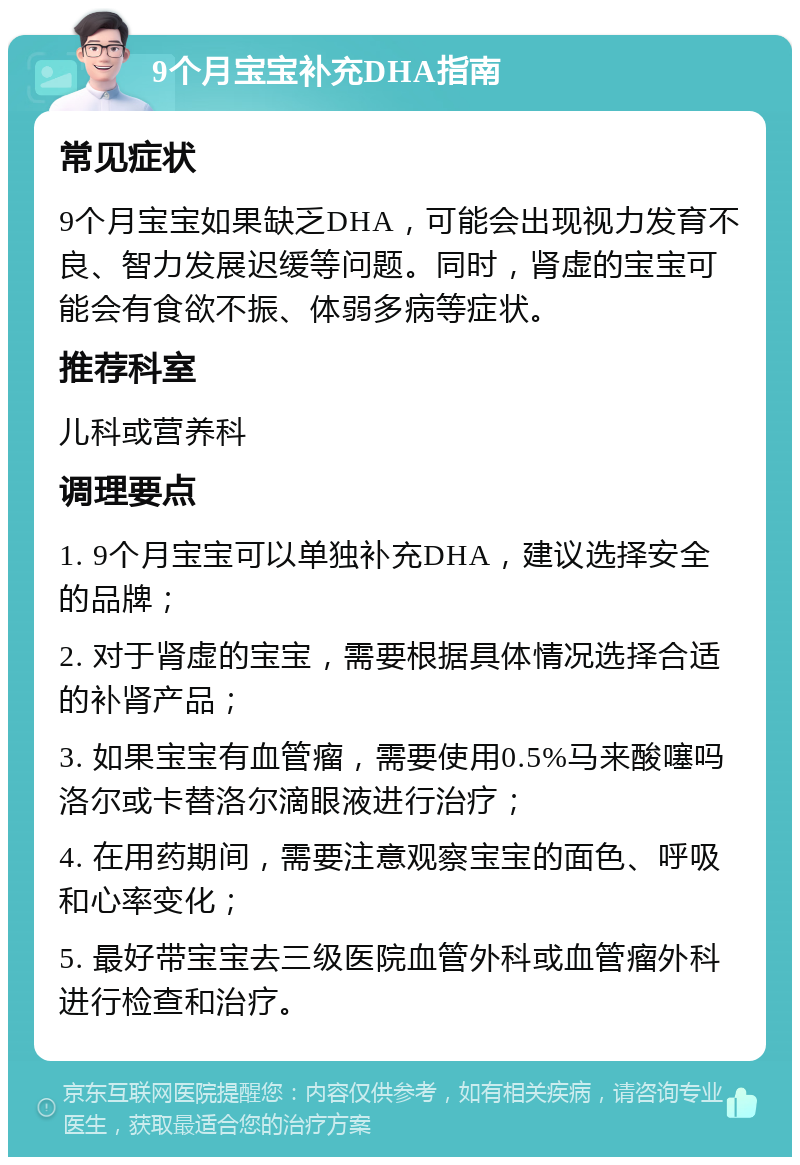 9个月宝宝补充DHA指南 常见症状 9个月宝宝如果缺乏DHA，可能会出现视力发育不良、智力发展迟缓等问题。同时，肾虚的宝宝可能会有食欲不振、体弱多病等症状。 推荐科室 儿科或营养科 调理要点 1. 9个月宝宝可以单独补充DHA，建议选择安全的品牌； 2. 对于肾虚的宝宝，需要根据具体情况选择合适的补肾产品； 3. 如果宝宝有血管瘤，需要使用0.5%马来酸噻吗洛尔或卡替洛尔滴眼液进行治疗； 4. 在用药期间，需要注意观察宝宝的面色、呼吸和心率变化； 5. 最好带宝宝去三级医院血管外科或血管瘤外科进行检查和治疗。