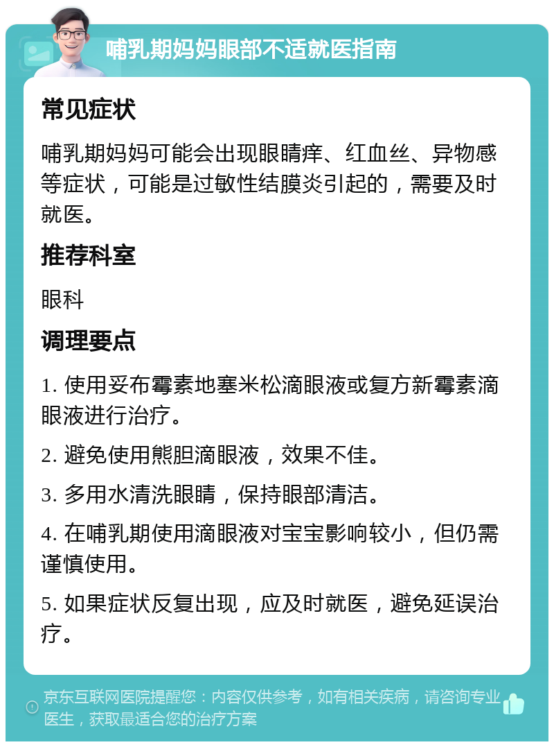 哺乳期妈妈眼部不适就医指南 常见症状 哺乳期妈妈可能会出现眼睛痒、红血丝、异物感等症状，可能是过敏性结膜炎引起的，需要及时就医。 推荐科室 眼科 调理要点 1. 使用妥布霉素地塞米松滴眼液或复方新霉素滴眼液进行治疗。 2. 避免使用熊胆滴眼液，效果不佳。 3. 多用水清洗眼睛，保持眼部清洁。 4. 在哺乳期使用滴眼液对宝宝影响较小，但仍需谨慎使用。 5. 如果症状反复出现，应及时就医，避免延误治疗。