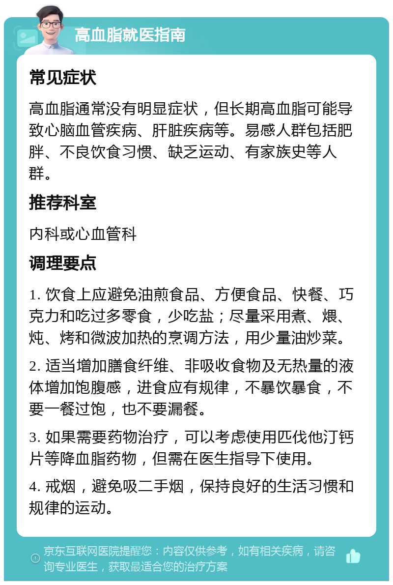 高血脂就医指南 常见症状 高血脂通常没有明显症状，但长期高血脂可能导致心脑血管疾病、肝脏疾病等。易感人群包括肥胖、不良饮食习惯、缺乏运动、有家族史等人群。 推荐科室 内科或心血管科 调理要点 1. 饮食上应避免油煎食品、方便食品、快餐、巧克力和吃过多零食，少吃盐；尽量采用煮、煨、炖、烤和微波加热的烹调方法，用少量油炒菜。 2. 适当增加膳食纤维、非吸收食物及无热量的液体增加饱腹感，进食应有规律，不暴饮暴食，不要一餐过饱，也不要漏餐。 3. 如果需要药物治疗，可以考虑使用匹伐他汀钙片等降血脂药物，但需在医生指导下使用。 4. 戒烟，避免吸二手烟，保持良好的生活习惯和规律的运动。