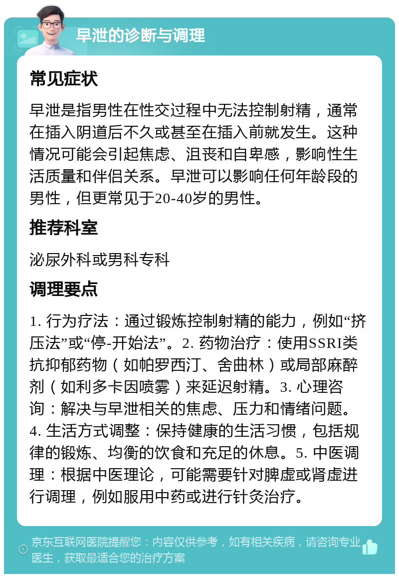 早泄的诊断与调理 常见症状 早泄是指男性在性交过程中无法控制射精，通常在插入阴道后不久或甚至在插入前就发生。这种情况可能会引起焦虑、沮丧和自卑感，影响性生活质量和伴侣关系。早泄可以影响任何年龄段的男性，但更常见于20-40岁的男性。 推荐科室 泌尿外科或男科专科 调理要点 1. 行为疗法：通过锻炼控制射精的能力，例如“挤压法”或“停-开始法”。2. 药物治疗：使用SSRI类抗抑郁药物（如帕罗西汀、舍曲林）或局部麻醉剂（如利多卡因喷雾）来延迟射精。3. 心理咨询：解决与早泄相关的焦虑、压力和情绪问题。4. 生活方式调整：保持健康的生活习惯，包括规律的锻炼、均衡的饮食和充足的休息。5. 中医调理：根据中医理论，可能需要针对脾虚或肾虚进行调理，例如服用中药或进行针灸治疗。