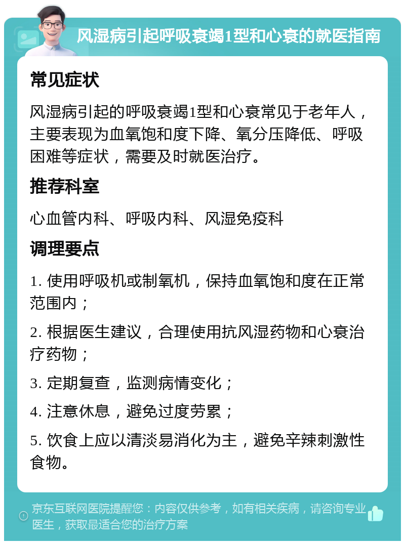 风湿病引起呼吸衰竭1型和心衰的就医指南 常见症状 风湿病引起的呼吸衰竭1型和心衰常见于老年人，主要表现为血氧饱和度下降、氧分压降低、呼吸困难等症状，需要及时就医治疗。 推荐科室 心血管内科、呼吸内科、风湿免疫科 调理要点 1. 使用呼吸机或制氧机，保持血氧饱和度在正常范围内； 2. 根据医生建议，合理使用抗风湿药物和心衰治疗药物； 3. 定期复查，监测病情变化； 4. 注意休息，避免过度劳累； 5. 饮食上应以清淡易消化为主，避免辛辣刺激性食物。