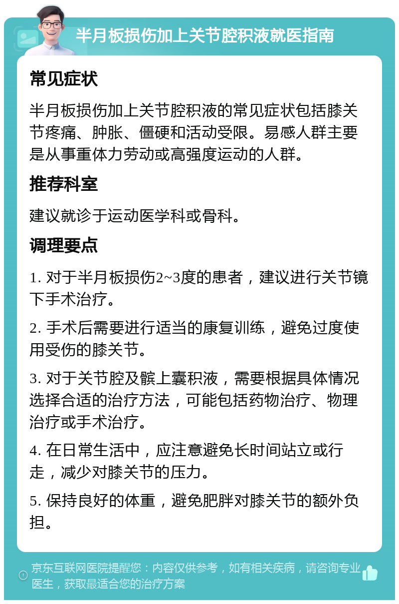 半月板损伤加上关节腔积液就医指南 常见症状 半月板损伤加上关节腔积液的常见症状包括膝关节疼痛、肿胀、僵硬和活动受限。易感人群主要是从事重体力劳动或高强度运动的人群。 推荐科室 建议就诊于运动医学科或骨科。 调理要点 1. 对于半月板损伤2~3度的患者，建议进行关节镜下手术治疗。 2. 手术后需要进行适当的康复训练，避免过度使用受伤的膝关节。 3. 对于关节腔及髌上囊积液，需要根据具体情况选择合适的治疗方法，可能包括药物治疗、物理治疗或手术治疗。 4. 在日常生活中，应注意避免长时间站立或行走，减少对膝关节的压力。 5. 保持良好的体重，避免肥胖对膝关节的额外负担。