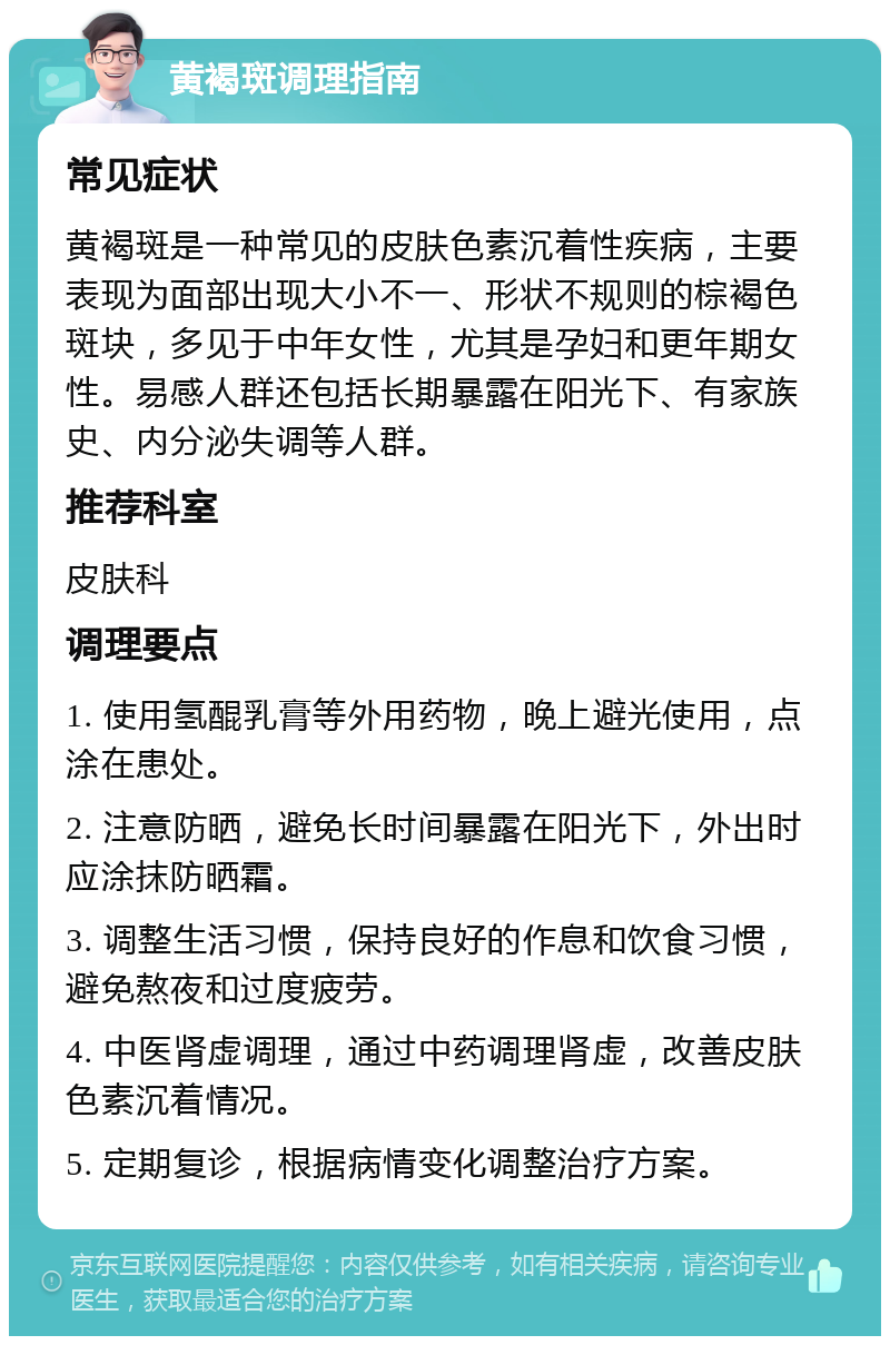 黄褐斑调理指南 常见症状 黄褐斑是一种常见的皮肤色素沉着性疾病，主要表现为面部出现大小不一、形状不规则的棕褐色斑块，多见于中年女性，尤其是孕妇和更年期女性。易感人群还包括长期暴露在阳光下、有家族史、内分泌失调等人群。 推荐科室 皮肤科 调理要点 1. 使用氢醌乳膏等外用药物，晚上避光使用，点涂在患处。 2. 注意防晒，避免长时间暴露在阳光下，外出时应涂抹防晒霜。 3. 调整生活习惯，保持良好的作息和饮食习惯，避免熬夜和过度疲劳。 4. 中医肾虚调理，通过中药调理肾虚，改善皮肤色素沉着情况。 5. 定期复诊，根据病情变化调整治疗方案。