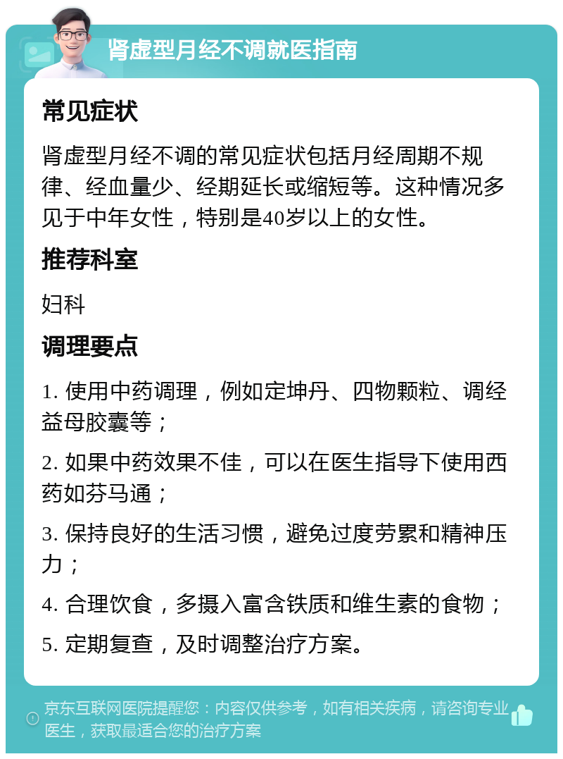 肾虚型月经不调就医指南 常见症状 肾虚型月经不调的常见症状包括月经周期不规律、经血量少、经期延长或缩短等。这种情况多见于中年女性，特别是40岁以上的女性。 推荐科室 妇科 调理要点 1. 使用中药调理，例如定坤丹、四物颗粒、调经益母胶囊等； 2. 如果中药效果不佳，可以在医生指导下使用西药如芬马通； 3. 保持良好的生活习惯，避免过度劳累和精神压力； 4. 合理饮食，多摄入富含铁质和维生素的食物； 5. 定期复查，及时调整治疗方案。