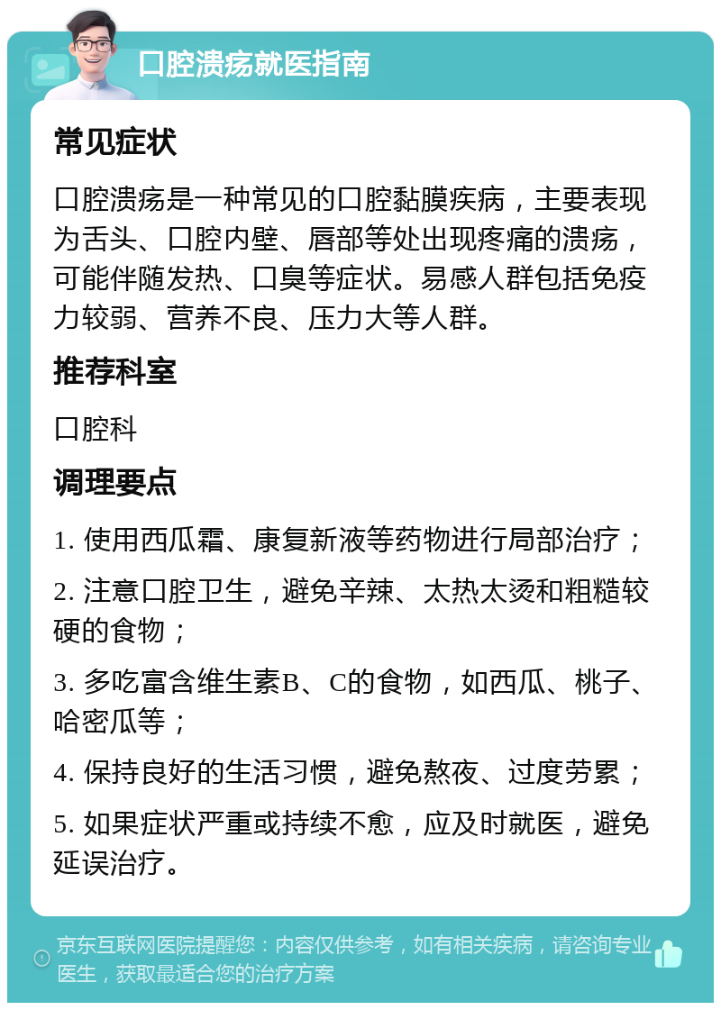 口腔溃疡就医指南 常见症状 口腔溃疡是一种常见的口腔黏膜疾病，主要表现为舌头、口腔内壁、唇部等处出现疼痛的溃疡，可能伴随发热、口臭等症状。易感人群包括免疫力较弱、营养不良、压力大等人群。 推荐科室 口腔科 调理要点 1. 使用西瓜霜、康复新液等药物进行局部治疗； 2. 注意口腔卫生，避免辛辣、太热太烫和粗糙较硬的食物； 3. 多吃富含维生素B、C的食物，如西瓜、桃子、哈密瓜等； 4. 保持良好的生活习惯，避免熬夜、过度劳累； 5. 如果症状严重或持续不愈，应及时就医，避免延误治疗。