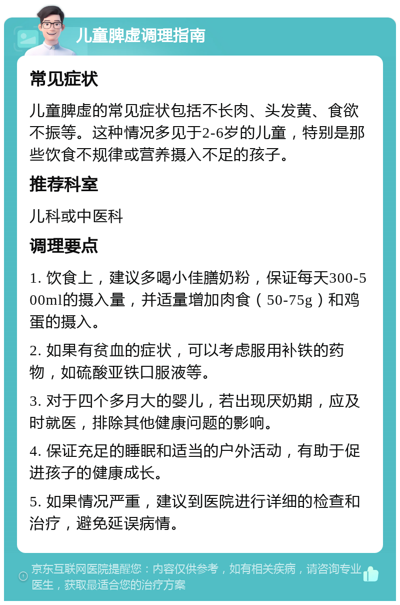 儿童脾虚调理指南 常见症状 儿童脾虚的常见症状包括不长肉、头发黄、食欲不振等。这种情况多见于2-6岁的儿童，特别是那些饮食不规律或营养摄入不足的孩子。 推荐科室 儿科或中医科 调理要点 1. 饮食上，建议多喝小佳膳奶粉，保证每天300-500ml的摄入量，并适量增加肉食（50-75g）和鸡蛋的摄入。 2. 如果有贫血的症状，可以考虑服用补铁的药物，如硫酸亚铁口服液等。 3. 对于四个多月大的婴儿，若出现厌奶期，应及时就医，排除其他健康问题的影响。 4. 保证充足的睡眠和适当的户外活动，有助于促进孩子的健康成长。 5. 如果情况严重，建议到医院进行详细的检查和治疗，避免延误病情。