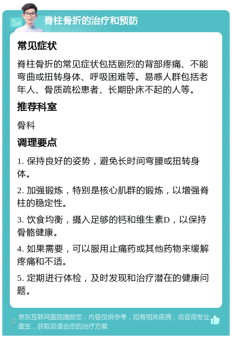 脊柱骨折的治疗和预防 常见症状 脊柱骨折的常见症状包括剧烈的背部疼痛、不能弯曲或扭转身体、呼吸困难等。易感人群包括老年人、骨质疏松患者、长期卧床不起的人等。 推荐科室 骨科 调理要点 1. 保持良好的姿势，避免长时间弯腰或扭转身体。 2. 加强锻炼，特别是核心肌群的锻炼，以增强脊柱的稳定性。 3. 饮食均衡，摄入足够的钙和维生素D，以保持骨骼健康。 4. 如果需要，可以服用止痛药或其他药物来缓解疼痛和不适。 5. 定期进行体检，及时发现和治疗潜在的健康问题。