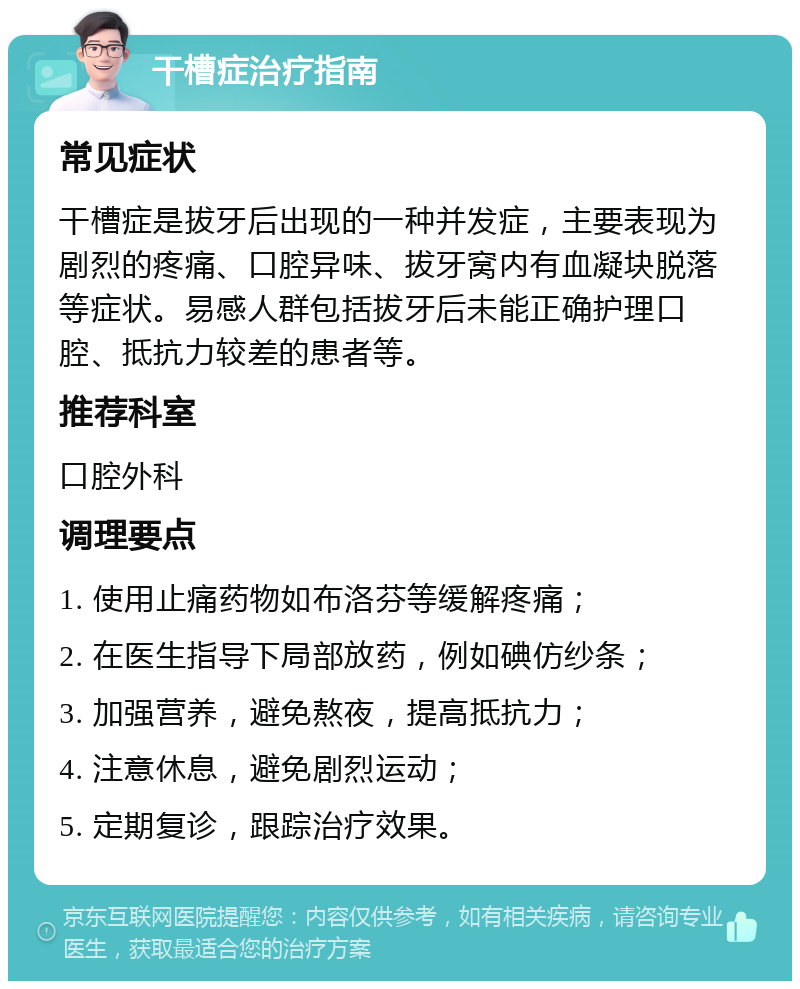 干槽症治疗指南 常见症状 干槽症是拔牙后出现的一种并发症，主要表现为剧烈的疼痛、口腔异味、拔牙窝内有血凝块脱落等症状。易感人群包括拔牙后未能正确护理口腔、抵抗力较差的患者等。 推荐科室 口腔外科 调理要点 1. 使用止痛药物如布洛芬等缓解疼痛； 2. 在医生指导下局部放药，例如碘仿纱条； 3. 加强营养，避免熬夜，提高抵抗力； 4. 注意休息，避免剧烈运动； 5. 定期复诊，跟踪治疗效果。