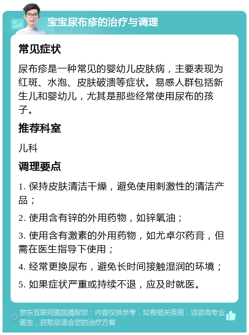 宝宝尿布疹的治疗与调理 常见症状 尿布疹是一种常见的婴幼儿皮肤病，主要表现为红斑、水泡、皮肤破溃等症状。易感人群包括新生儿和婴幼儿，尤其是那些经常使用尿布的孩子。 推荐科室 儿科 调理要点 1. 保持皮肤清洁干燥，避免使用刺激性的清洁产品； 2. 使用含有锌的外用药物，如锌氧油； 3. 使用含有激素的外用药物，如尤卓尔药膏，但需在医生指导下使用； 4. 经常更换尿布，避免长时间接触湿润的环境； 5. 如果症状严重或持续不退，应及时就医。