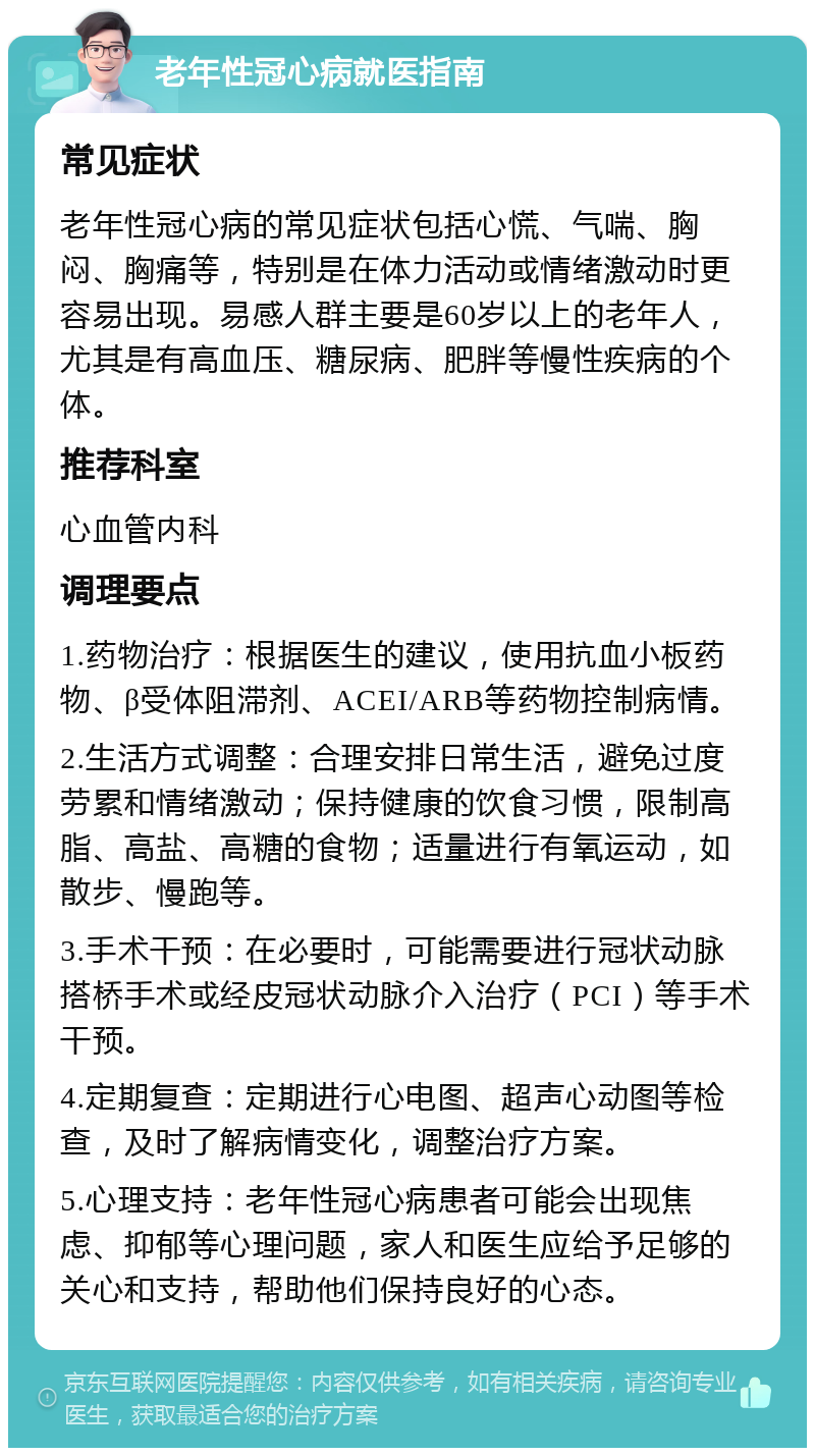 老年性冠心病就医指南 常见症状 老年性冠心病的常见症状包括心慌、气喘、胸闷、胸痛等，特别是在体力活动或情绪激动时更容易出现。易感人群主要是60岁以上的老年人，尤其是有高血压、糖尿病、肥胖等慢性疾病的个体。 推荐科室 心血管内科 调理要点 1.药物治疗：根据医生的建议，使用抗血小板药物、β受体阻滞剂、ACEI/ARB等药物控制病情。 2.生活方式调整：合理安排日常生活，避免过度劳累和情绪激动；保持健康的饮食习惯，限制高脂、高盐、高糖的食物；适量进行有氧运动，如散步、慢跑等。 3.手术干预：在必要时，可能需要进行冠状动脉搭桥手术或经皮冠状动脉介入治疗（PCI）等手术干预。 4.定期复查：定期进行心电图、超声心动图等检查，及时了解病情变化，调整治疗方案。 5.心理支持：老年性冠心病患者可能会出现焦虑、抑郁等心理问题，家人和医生应给予足够的关心和支持，帮助他们保持良好的心态。