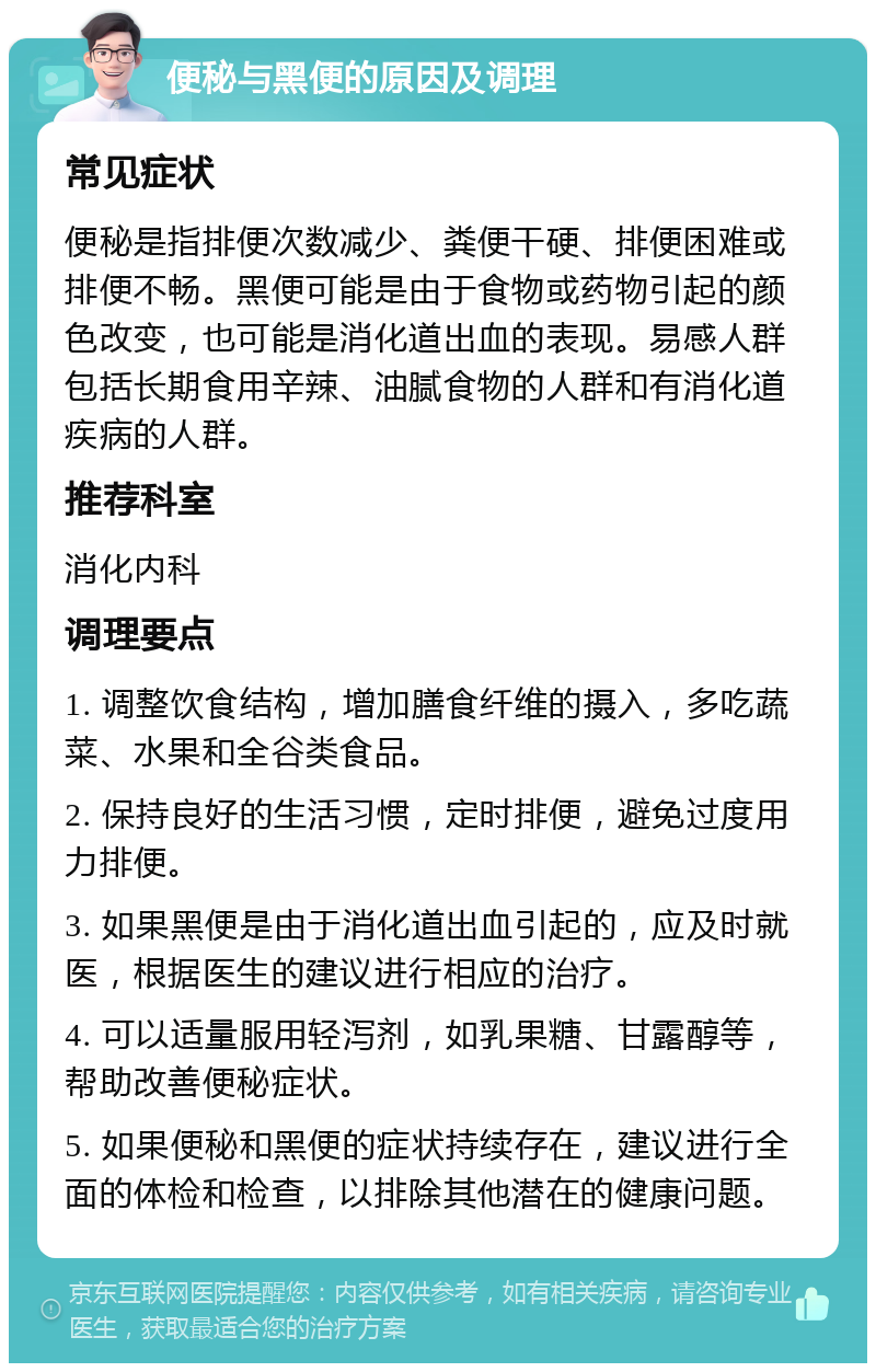 便秘与黑便的原因及调理 常见症状 便秘是指排便次数减少、粪便干硬、排便困难或排便不畅。黑便可能是由于食物或药物引起的颜色改变，也可能是消化道出血的表现。易感人群包括长期食用辛辣、油腻食物的人群和有消化道疾病的人群。 推荐科室 消化内科 调理要点 1. 调整饮食结构，增加膳食纤维的摄入，多吃蔬菜、水果和全谷类食品。 2. 保持良好的生活习惯，定时排便，避免过度用力排便。 3. 如果黑便是由于消化道出血引起的，应及时就医，根据医生的建议进行相应的治疗。 4. 可以适量服用轻泻剂，如乳果糖、甘露醇等，帮助改善便秘症状。 5. 如果便秘和黑便的症状持续存在，建议进行全面的体检和检查，以排除其他潜在的健康问题。