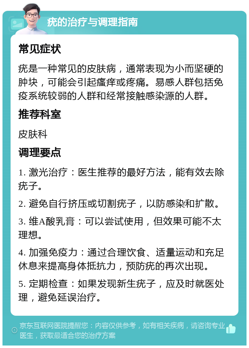 疣的治疗与调理指南 常见症状 疣是一种常见的皮肤病，通常表现为小而坚硬的肿块，可能会引起瘙痒或疼痛。易感人群包括免疫系统较弱的人群和经常接触感染源的人群。 推荐科室 皮肤科 调理要点 1. 激光治疗：医生推荐的最好方法，能有效去除疣子。 2. 避免自行挤压或切割疣子，以防感染和扩散。 3. 维A酸乳膏：可以尝试使用，但效果可能不太理想。 4. 加强免疫力：通过合理饮食、适量运动和充足休息来提高身体抵抗力，预防疣的再次出现。 5. 定期检查：如果发现新生疣子，应及时就医处理，避免延误治疗。