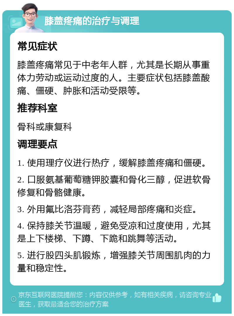 膝盖疼痛的治疗与调理 常见症状 膝盖疼痛常见于中老年人群，尤其是长期从事重体力劳动或运动过度的人。主要症状包括膝盖酸痛、僵硬、肿胀和活动受限等。 推荐科室 骨科或康复科 调理要点 1. 使用理疗仪进行热疗，缓解膝盖疼痛和僵硬。 2. 口服氨基葡萄糖钾胶囊和骨化三醇，促进软骨修复和骨骼健康。 3. 外用氟比洛芬膏药，减轻局部疼痛和炎症。 4. 保持膝关节温暖，避免受凉和过度使用，尤其是上下楼梯、下蹲、下跪和跳舞等活动。 5. 进行股四头肌锻炼，增强膝关节周围肌肉的力量和稳定性。