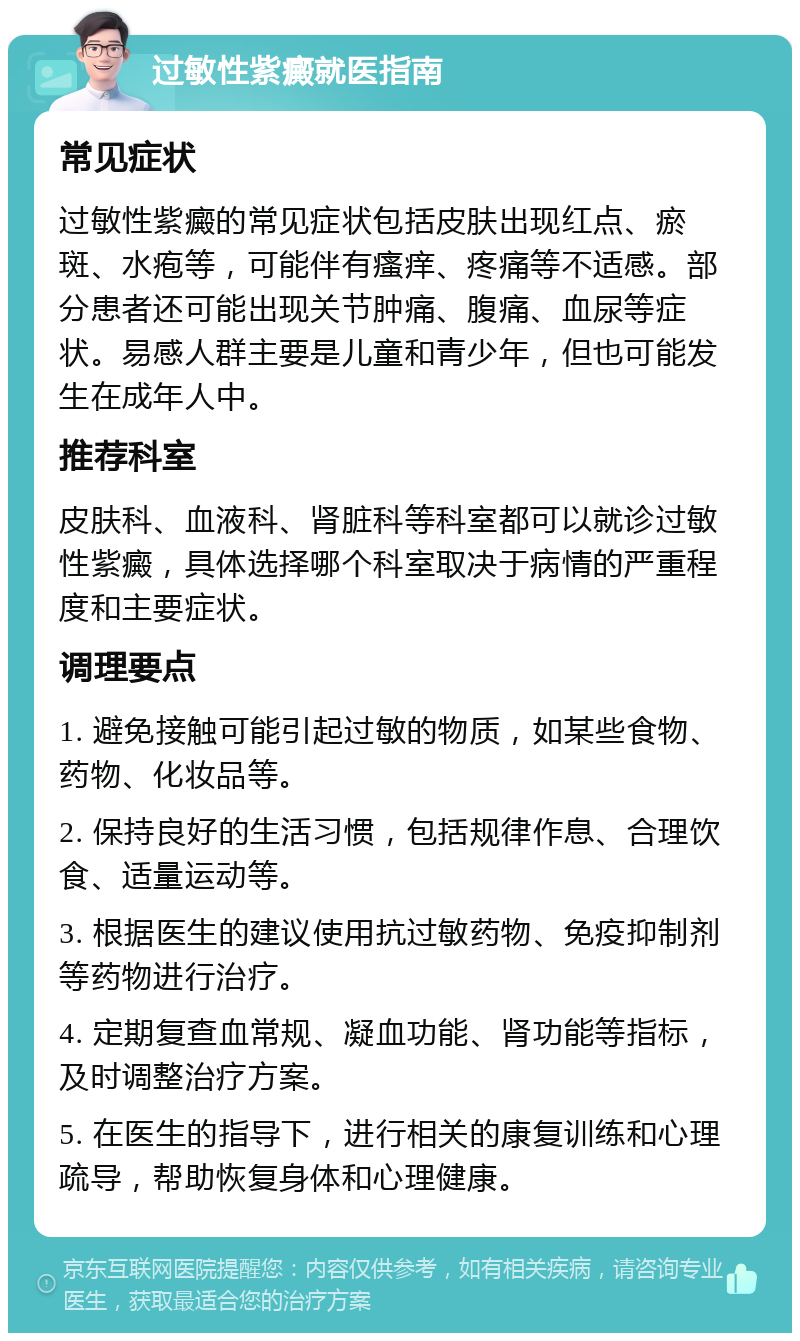 过敏性紫癜就医指南 常见症状 过敏性紫癜的常见症状包括皮肤出现红点、瘀斑、水疱等，可能伴有瘙痒、疼痛等不适感。部分患者还可能出现关节肿痛、腹痛、血尿等症状。易感人群主要是儿童和青少年，但也可能发生在成年人中。 推荐科室 皮肤科、血液科、肾脏科等科室都可以就诊过敏性紫癜，具体选择哪个科室取决于病情的严重程度和主要症状。 调理要点 1. 避免接触可能引起过敏的物质，如某些食物、药物、化妆品等。 2. 保持良好的生活习惯，包括规律作息、合理饮食、适量运动等。 3. 根据医生的建议使用抗过敏药物、免疫抑制剂等药物进行治疗。 4. 定期复查血常规、凝血功能、肾功能等指标，及时调整治疗方案。 5. 在医生的指导下，进行相关的康复训练和心理疏导，帮助恢复身体和心理健康。