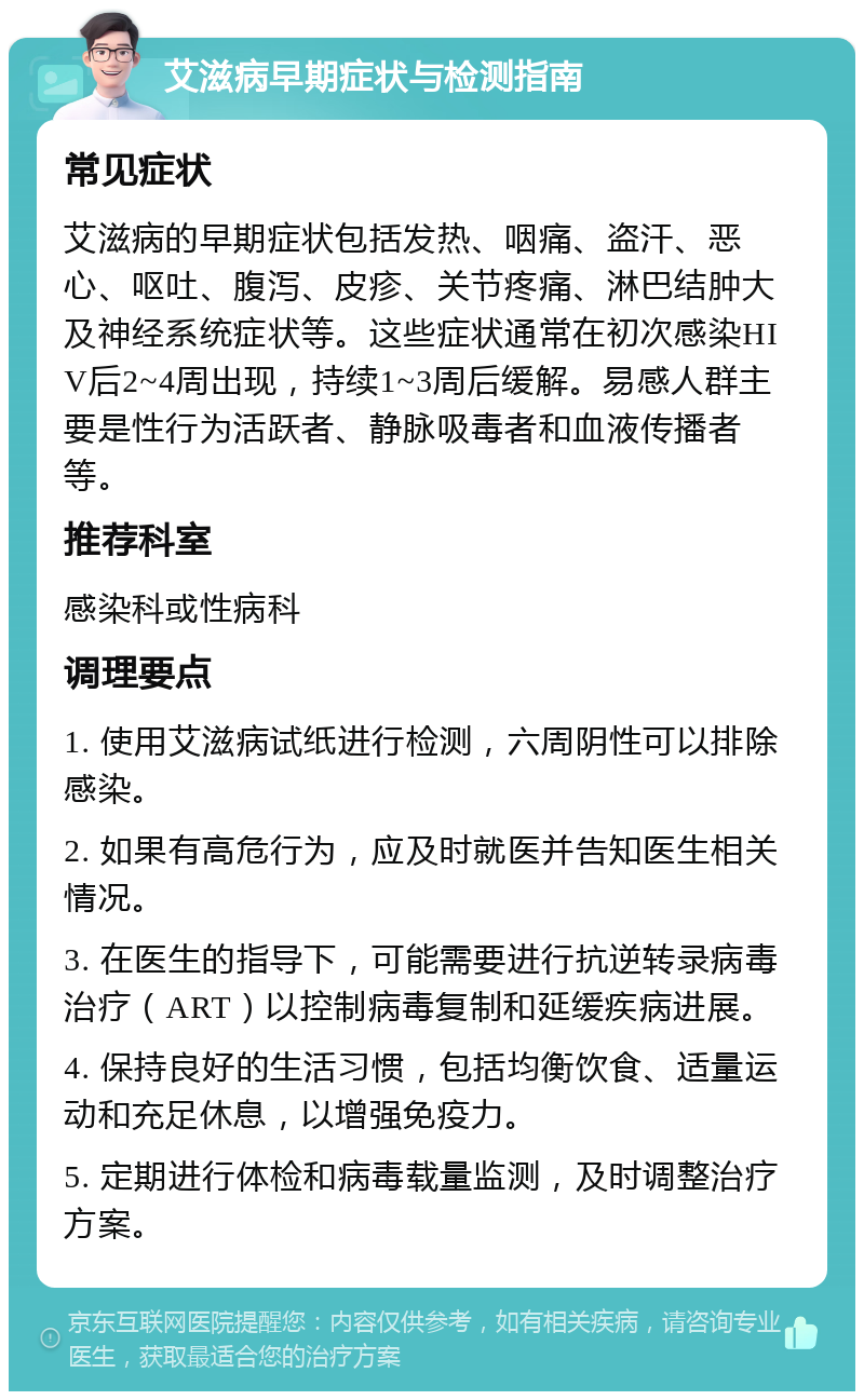 艾滋病早期症状与检测指南 常见症状 艾滋病的早期症状包括发热、咽痛、盗汗、恶心、呕吐、腹泻、皮疹、关节疼痛、淋巴结肿大及神经系统症状等。这些症状通常在初次感染HIV后2~4周出现，持续1~3周后缓解。易感人群主要是性行为活跃者、静脉吸毒者和血液传播者等。 推荐科室 感染科或性病科 调理要点 1. 使用艾滋病试纸进行检测，六周阴性可以排除感染。 2. 如果有高危行为，应及时就医并告知医生相关情况。 3. 在医生的指导下，可能需要进行抗逆转录病毒治疗（ART）以控制病毒复制和延缓疾病进展。 4. 保持良好的生活习惯，包括均衡饮食、适量运动和充足休息，以增强免疫力。 5. 定期进行体检和病毒载量监测，及时调整治疗方案。