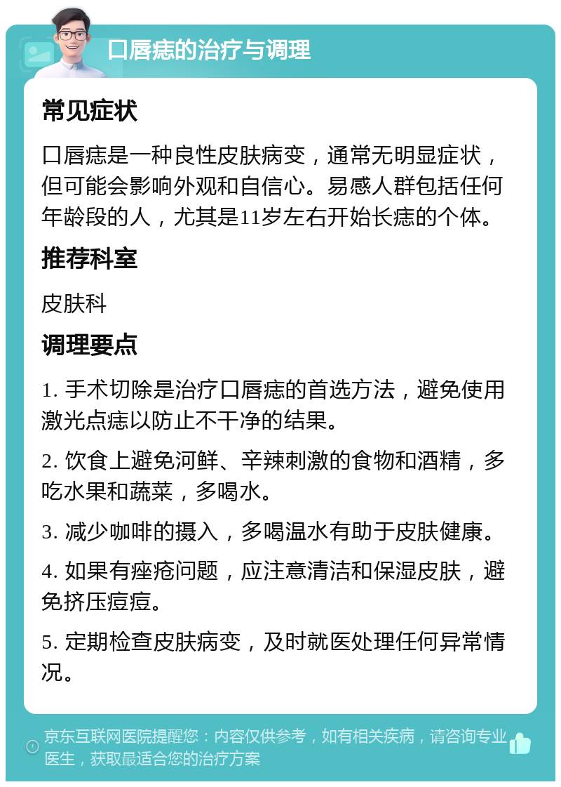 口唇痣的治疗与调理 常见症状 口唇痣是一种良性皮肤病变，通常无明显症状，但可能会影响外观和自信心。易感人群包括任何年龄段的人，尤其是11岁左右开始长痣的个体。 推荐科室 皮肤科 调理要点 1. 手术切除是治疗口唇痣的首选方法，避免使用激光点痣以防止不干净的结果。 2. 饮食上避免河鲜、辛辣刺激的食物和酒精，多吃水果和蔬菜，多喝水。 3. 减少咖啡的摄入，多喝温水有助于皮肤健康。 4. 如果有痤疮问题，应注意清洁和保湿皮肤，避免挤压痘痘。 5. 定期检查皮肤病变，及时就医处理任何异常情况。