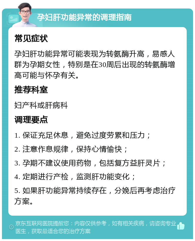 孕妇肝功能异常的调理指南 常见症状 孕妇肝功能异常可能表现为转氨酶升高，易感人群为孕期女性，特别是在30周后出现的转氨酶增高可能与怀孕有关。 推荐科室 妇产科或肝病科 调理要点 1. 保证充足休息，避免过度劳累和压力； 2. 注意作息规律，保持心情愉快； 3. 孕期不建议使用药物，包括复方益肝灵片； 4. 定期进行产检，监测肝功能变化； 5. 如果肝功能异常持续存在，分娩后再考虑治疗方案。