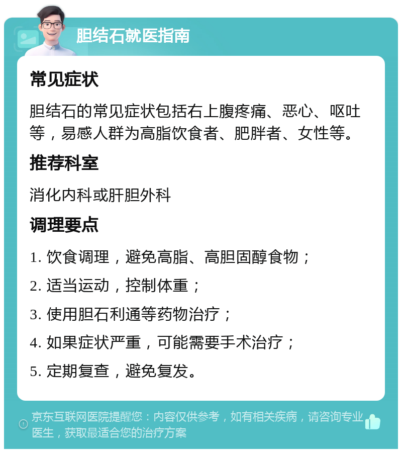 胆结石就医指南 常见症状 胆结石的常见症状包括右上腹疼痛、恶心、呕吐等，易感人群为高脂饮食者、肥胖者、女性等。 推荐科室 消化内科或肝胆外科 调理要点 1. 饮食调理，避免高脂、高胆固醇食物； 2. 适当运动，控制体重； 3. 使用胆石利通等药物治疗； 4. 如果症状严重，可能需要手术治疗； 5. 定期复查，避免复发。