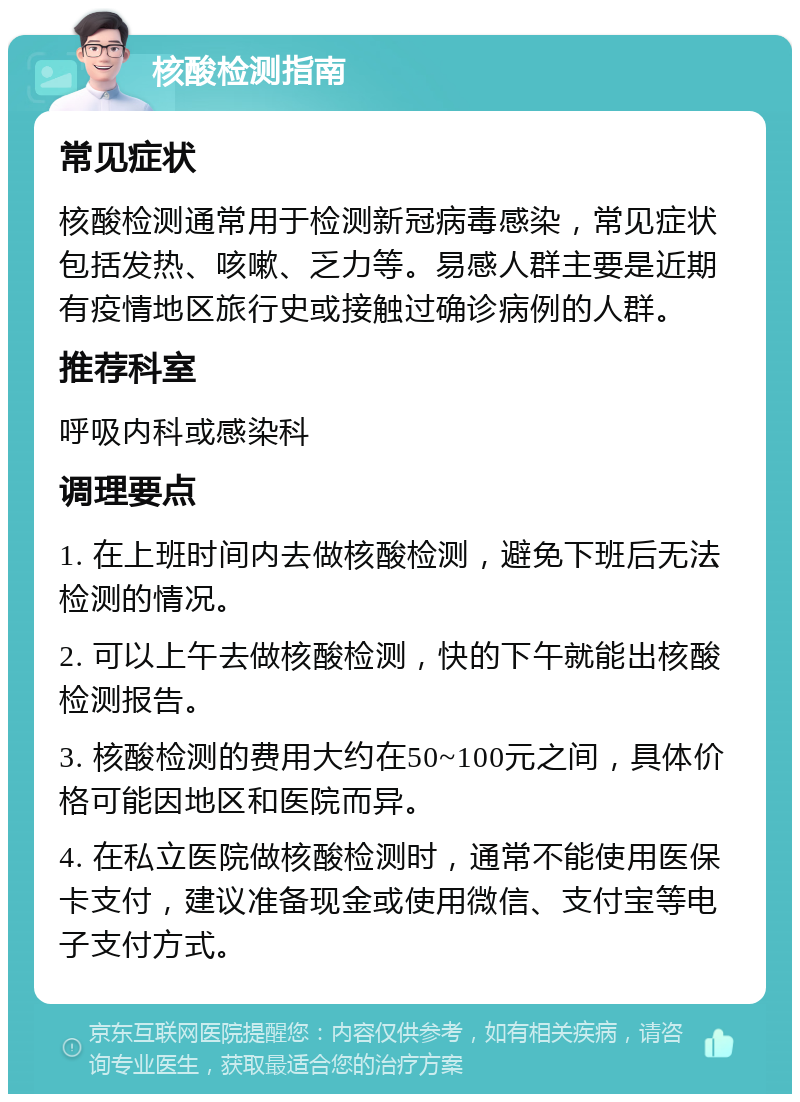 核酸检测指南 常见症状 核酸检测通常用于检测新冠病毒感染，常见症状包括发热、咳嗽、乏力等。易感人群主要是近期有疫情地区旅行史或接触过确诊病例的人群。 推荐科室 呼吸内科或感染科 调理要点 1. 在上班时间内去做核酸检测，避免下班后无法检测的情况。 2. 可以上午去做核酸检测，快的下午就能出核酸检测报告。 3. 核酸检测的费用大约在50~100元之间，具体价格可能因地区和医院而异。 4. 在私立医院做核酸检测时，通常不能使用医保卡支付，建议准备现金或使用微信、支付宝等电子支付方式。