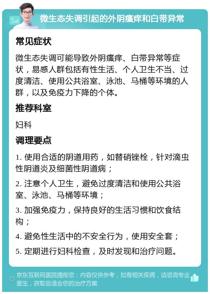 微生态失调引起的外阴瘙痒和白带异常 常见症状 微生态失调可能导致外阴瘙痒、白带异常等症状，易感人群包括有性生活、个人卫生不当、过度清洁、使用公共浴室、泳池、马桶等环境的人群，以及免疫力下降的个体。 推荐科室 妇科 调理要点 1. 使用合适的阴道用药，如替硝锉栓，针对滴虫性阴道炎及细菌性阴道病； 2. 注意个人卫生，避免过度清洁和使用公共浴室、泳池、马桶等环境； 3. 加强免疫力，保持良好的生活习惯和饮食结构； 4. 避免性生活中的不安全行为，使用安全套； 5. 定期进行妇科检查，及时发现和治疗问题。