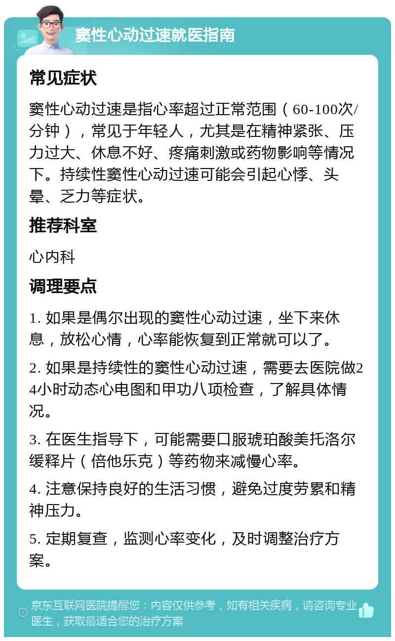 窦性心动过速就医指南 常见症状 窦性心动过速是指心率超过正常范围（60-100次/分钟），常见于年轻人，尤其是在精神紧张、压力过大、休息不好、疼痛刺激或药物影响等情况下。持续性窦性心动过速可能会引起心悸、头晕、乏力等症状。 推荐科室 心内科 调理要点 1. 如果是偶尔出现的窦性心动过速，坐下来休息，放松心情，心率能恢复到正常就可以了。 2. 如果是持续性的窦性心动过速，需要去医院做24小时动态心电图和甲功八项检查，了解具体情况。 3. 在医生指导下，可能需要口服琥珀酸美托洛尔缓释片（倍他乐克）等药物来减慢心率。 4. 注意保持良好的生活习惯，避免过度劳累和精神压力。 5. 定期复查，监测心率变化，及时调整治疗方案。