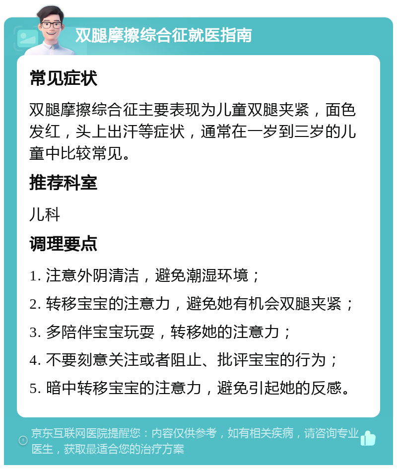 双腿摩擦综合征就医指南 常见症状 双腿摩擦综合征主要表现为儿童双腿夹紧，面色发红，头上出汗等症状，通常在一岁到三岁的儿童中比较常见。 推荐科室 儿科 调理要点 1. 注意外阴清洁，避免潮湿环境； 2. 转移宝宝的注意力，避免她有机会双腿夹紧； 3. 多陪伴宝宝玩耍，转移她的注意力； 4. 不要刻意关注或者阻止、批评宝宝的行为； 5. 暗中转移宝宝的注意力，避免引起她的反感。