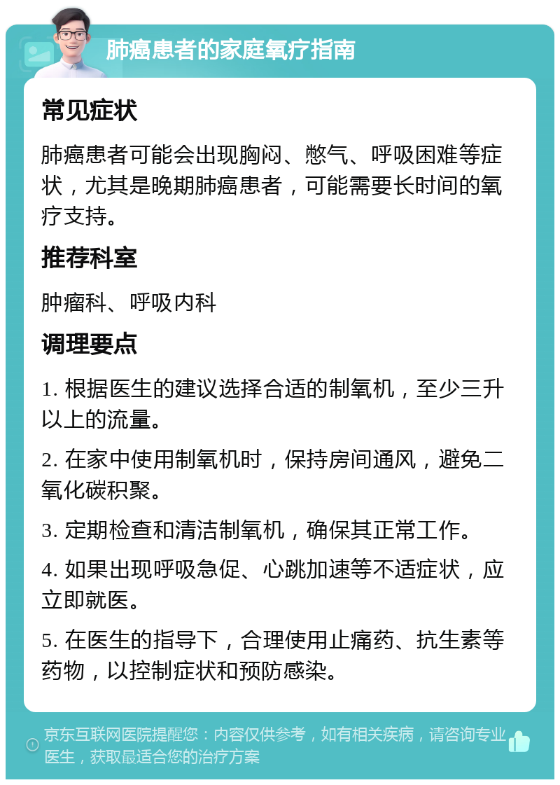 肺癌患者的家庭氧疗指南 常见症状 肺癌患者可能会出现胸闷、憋气、呼吸困难等症状，尤其是晚期肺癌患者，可能需要长时间的氧疗支持。 推荐科室 肿瘤科、呼吸内科 调理要点 1. 根据医生的建议选择合适的制氧机，至少三升以上的流量。 2. 在家中使用制氧机时，保持房间通风，避免二氧化碳积聚。 3. 定期检查和清洁制氧机，确保其正常工作。 4. 如果出现呼吸急促、心跳加速等不适症状，应立即就医。 5. 在医生的指导下，合理使用止痛药、抗生素等药物，以控制症状和预防感染。