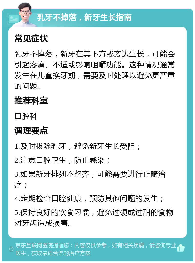 乳牙不掉落，新牙生长指南 常见症状 乳牙不掉落，新牙在其下方或旁边生长，可能会引起疼痛、不适或影响咀嚼功能。这种情况通常发生在儿童换牙期，需要及时处理以避免更严重的问题。 推荐科室 口腔科 调理要点 1.及时拔除乳牙，避免新牙生长受阻； 2.注意口腔卫生，防止感染； 3.如果新牙排列不整齐，可能需要进行正畸治疗； 4.定期检查口腔健康，预防其他问题的发生； 5.保持良好的饮食习惯，避免过硬或过甜的食物对牙齿造成损害。