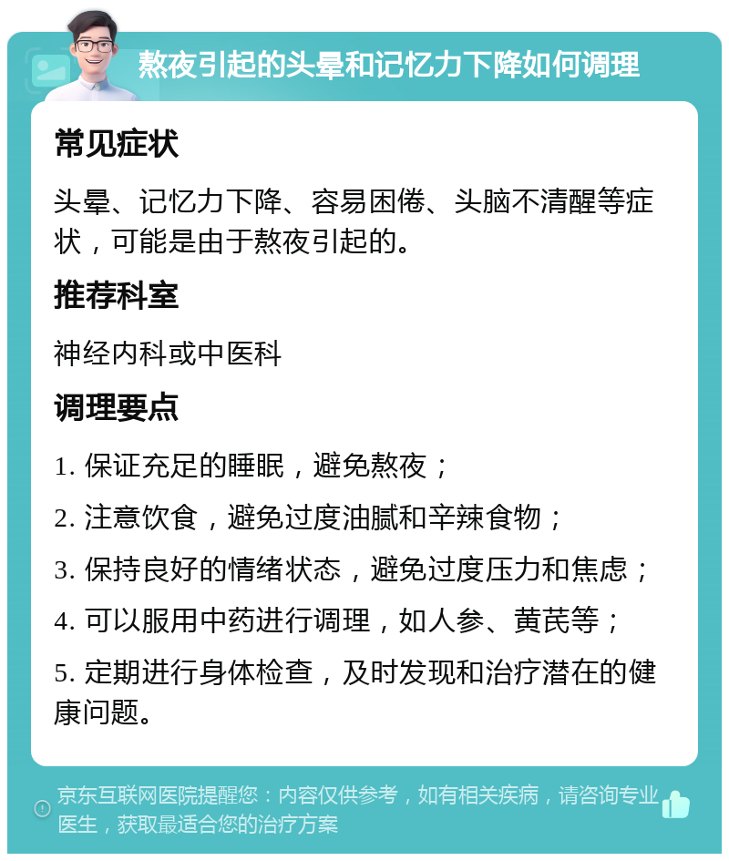 熬夜引起的头晕和记忆力下降如何调理 常见症状 头晕、记忆力下降、容易困倦、头脑不清醒等症状，可能是由于熬夜引起的。 推荐科室 神经内科或中医科 调理要点 1. 保证充足的睡眠，避免熬夜； 2. 注意饮食，避免过度油腻和辛辣食物； 3. 保持良好的情绪状态，避免过度压力和焦虑； 4. 可以服用中药进行调理，如人参、黄芪等； 5. 定期进行身体检查，及时发现和治疗潜在的健康问题。