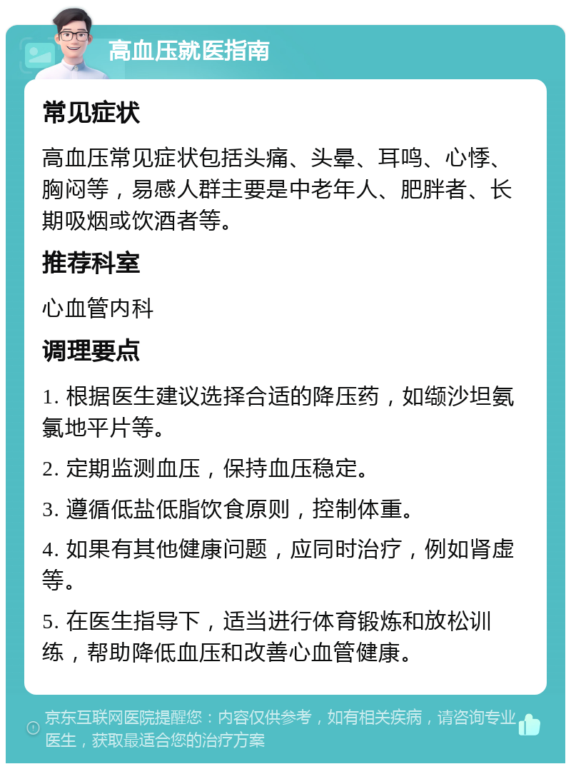 高血压就医指南 常见症状 高血压常见症状包括头痛、头晕、耳鸣、心悸、胸闷等，易感人群主要是中老年人、肥胖者、长期吸烟或饮酒者等。 推荐科室 心血管内科 调理要点 1. 根据医生建议选择合适的降压药，如缬沙坦氨氯地平片等。 2. 定期监测血压，保持血压稳定。 3. 遵循低盐低脂饮食原则，控制体重。 4. 如果有其他健康问题，应同时治疗，例如肾虚等。 5. 在医生指导下，适当进行体育锻炼和放松训练，帮助降低血压和改善心血管健康。