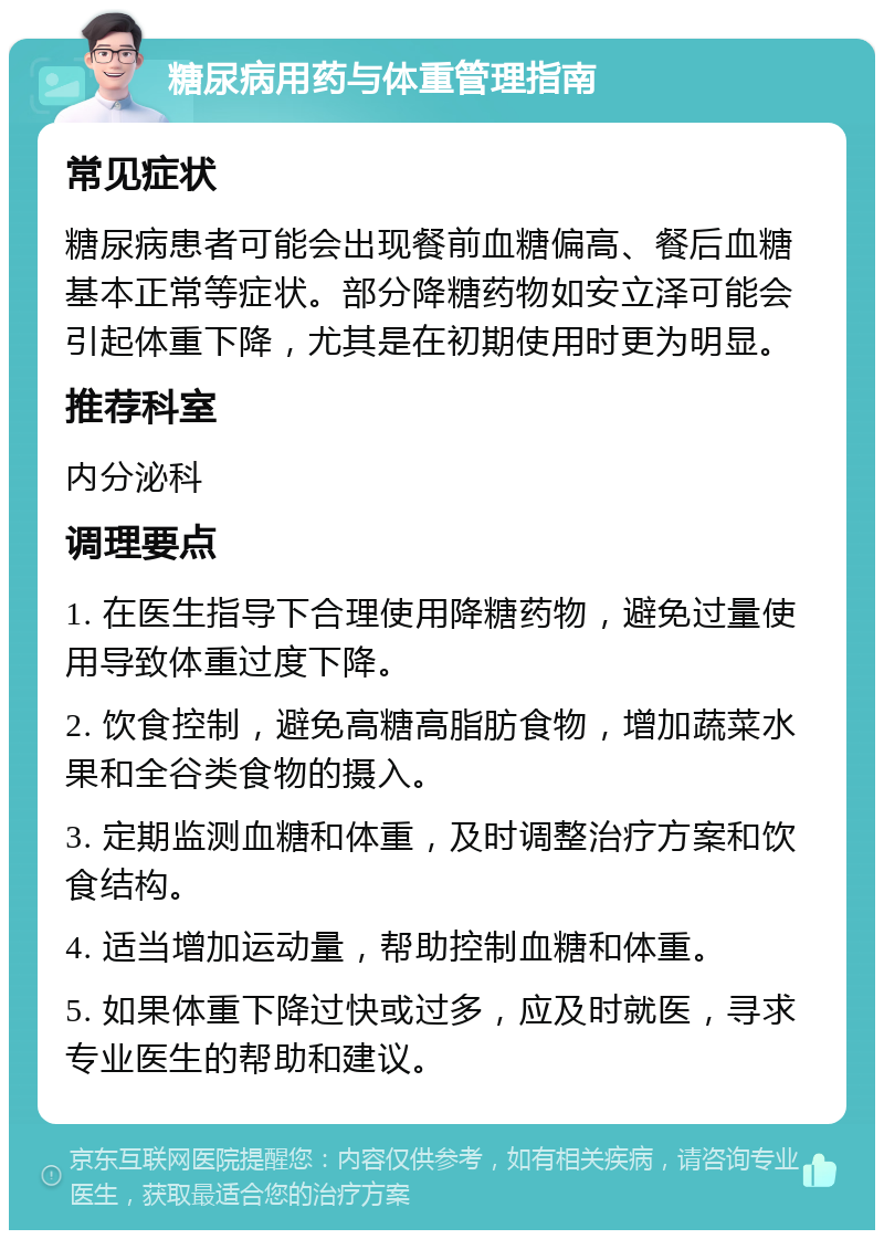 糖尿病用药与体重管理指南 常见症状 糖尿病患者可能会出现餐前血糖偏高、餐后血糖基本正常等症状。部分降糖药物如安立泽可能会引起体重下降，尤其是在初期使用时更为明显。 推荐科室 内分泌科 调理要点 1. 在医生指导下合理使用降糖药物，避免过量使用导致体重过度下降。 2. 饮食控制，避免高糖高脂肪食物，增加蔬菜水果和全谷类食物的摄入。 3. 定期监测血糖和体重，及时调整治疗方案和饮食结构。 4. 适当增加运动量，帮助控制血糖和体重。 5. 如果体重下降过快或过多，应及时就医，寻求专业医生的帮助和建议。