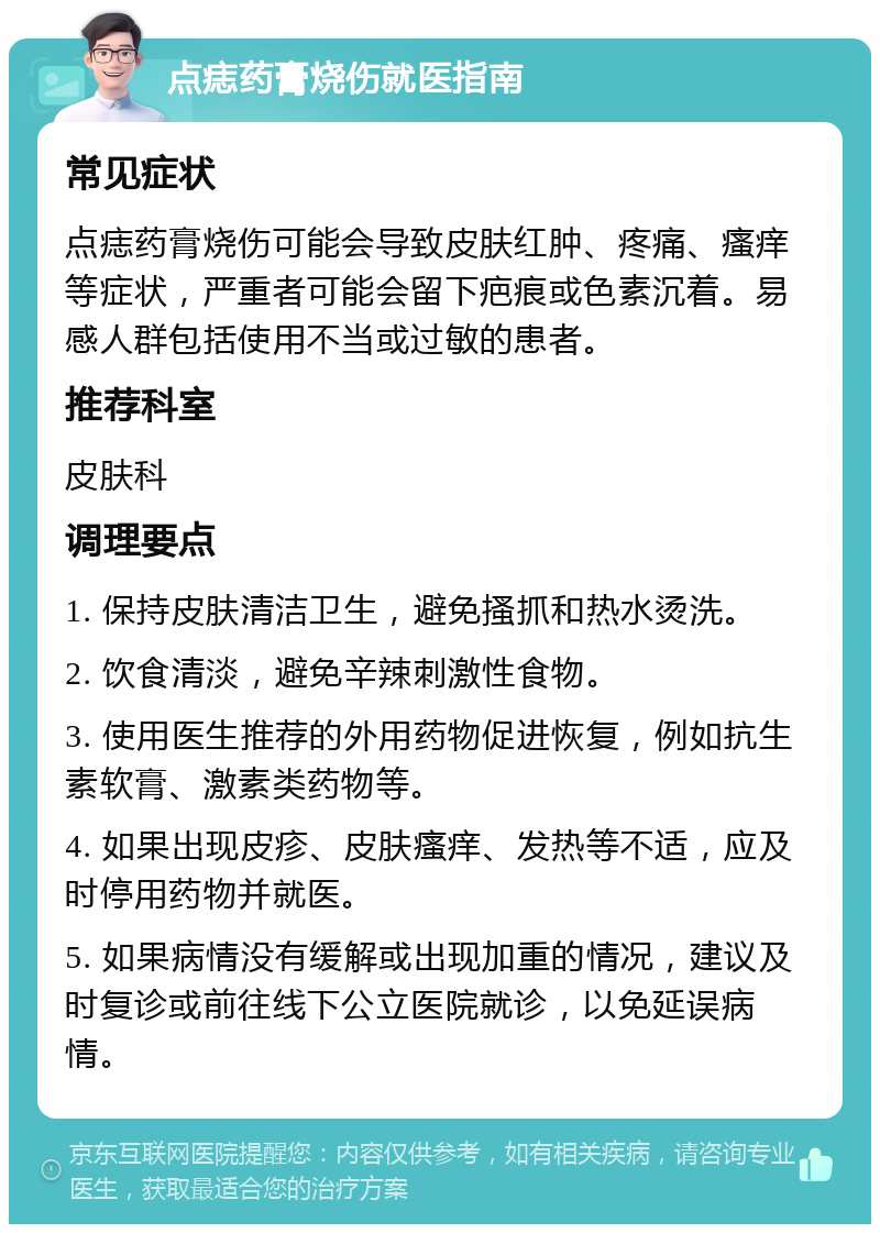 点痣药膏烧伤就医指南 常见症状 点痣药膏烧伤可能会导致皮肤红肿、疼痛、瘙痒等症状，严重者可能会留下疤痕或色素沉着。易感人群包括使用不当或过敏的患者。 推荐科室 皮肤科 调理要点 1. 保持皮肤清洁卫生，避免搔抓和热水烫洗。 2. 饮食清淡，避免辛辣刺激性食物。 3. 使用医生推荐的外用药物促进恢复，例如抗生素软膏、激素类药物等。 4. 如果出现皮疹、皮肤瘙痒、发热等不适，应及时停用药物并就医。 5. 如果病情没有缓解或出现加重的情况，建议及时复诊或前往线下公立医院就诊，以免延误病情。