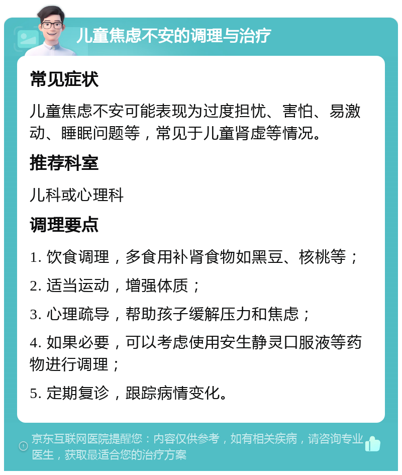 儿童焦虑不安的调理与治疗 常见症状 儿童焦虑不安可能表现为过度担忧、害怕、易激动、睡眠问题等，常见于儿童肾虚等情况。 推荐科室 儿科或心理科 调理要点 1. 饮食调理，多食用补肾食物如黑豆、核桃等； 2. 适当运动，增强体质； 3. 心理疏导，帮助孩子缓解压力和焦虑； 4. 如果必要，可以考虑使用安生静灵口服液等药物进行调理； 5. 定期复诊，跟踪病情变化。