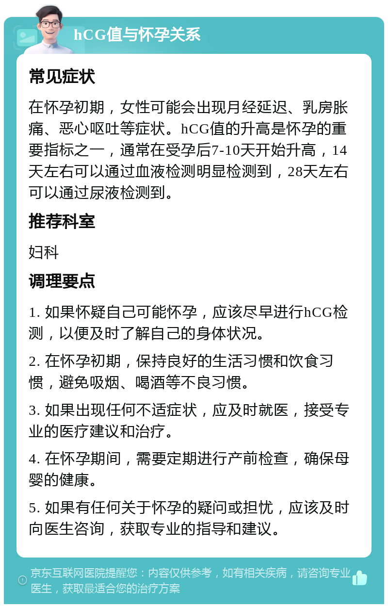 hCG值与怀孕关系 常见症状 在怀孕初期，女性可能会出现月经延迟、乳房胀痛、恶心呕吐等症状。hCG值的升高是怀孕的重要指标之一，通常在受孕后7-10天开始升高，14天左右可以通过血液检测明显检测到，28天左右可以通过尿液检测到。 推荐科室 妇科 调理要点 1. 如果怀疑自己可能怀孕，应该尽早进行hCG检测，以便及时了解自己的身体状况。 2. 在怀孕初期，保持良好的生活习惯和饮食习惯，避免吸烟、喝酒等不良习惯。 3. 如果出现任何不适症状，应及时就医，接受专业的医疗建议和治疗。 4. 在怀孕期间，需要定期进行产前检查，确保母婴的健康。 5. 如果有任何关于怀孕的疑问或担忧，应该及时向医生咨询，获取专业的指导和建议。