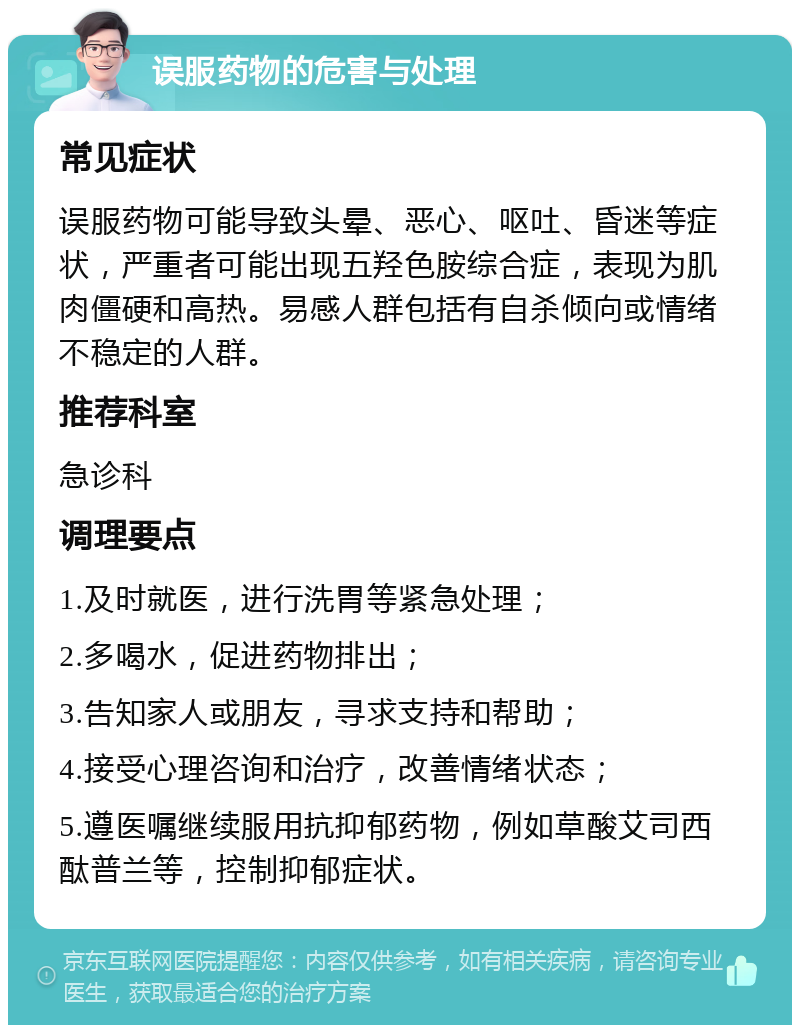 误服药物的危害与处理 常见症状 误服药物可能导致头晕、恶心、呕吐、昏迷等症状，严重者可能出现五羟色胺综合症，表现为肌肉僵硬和高热。易感人群包括有自杀倾向或情绪不稳定的人群。 推荐科室 急诊科 调理要点 1.及时就医，进行洗胃等紧急处理； 2.多喝水，促进药物排出； 3.告知家人或朋友，寻求支持和帮助； 4.接受心理咨询和治疗，改善情绪状态； 5.遵医嘱继续服用抗抑郁药物，例如草酸艾司西酞普兰等，控制抑郁症状。