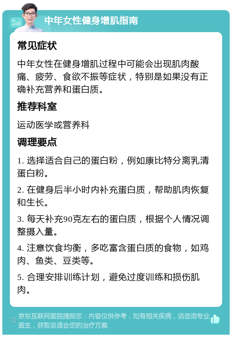 中年女性健身增肌指南 常见症状 中年女性在健身增肌过程中可能会出现肌肉酸痛、疲劳、食欲不振等症状，特别是如果没有正确补充营养和蛋白质。 推荐科室 运动医学或营养科 调理要点 1. 选择适合自己的蛋白粉，例如康比特分离乳清蛋白粉。 2. 在健身后半小时内补充蛋白质，帮助肌肉恢复和生长。 3. 每天补充90克左右的蛋白质，根据个人情况调整摄入量。 4. 注意饮食均衡，多吃富含蛋白质的食物，如鸡肉、鱼类、豆类等。 5. 合理安排训练计划，避免过度训练和损伤肌肉。