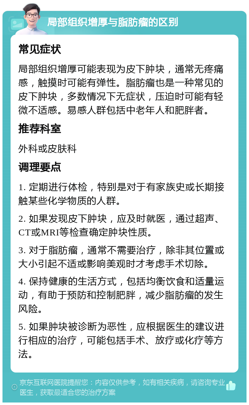 局部组织增厚与脂肪瘤的区别 常见症状 局部组织增厚可能表现为皮下肿块，通常无疼痛感，触摸时可能有弹性。脂肪瘤也是一种常见的皮下肿块，多数情况下无症状，压迫时可能有轻微不适感。易感人群包括中老年人和肥胖者。 推荐科室 外科或皮肤科 调理要点 1. 定期进行体检，特别是对于有家族史或长期接触某些化学物质的人群。 2. 如果发现皮下肿块，应及时就医，通过超声、CT或MRI等检查确定肿块性质。 3. 对于脂肪瘤，通常不需要治疗，除非其位置或大小引起不适或影响美观时才考虑手术切除。 4. 保持健康的生活方式，包括均衡饮食和适量运动，有助于预防和控制肥胖，减少脂肪瘤的发生风险。 5. 如果肿块被诊断为恶性，应根据医生的建议进行相应的治疗，可能包括手术、放疗或化疗等方法。